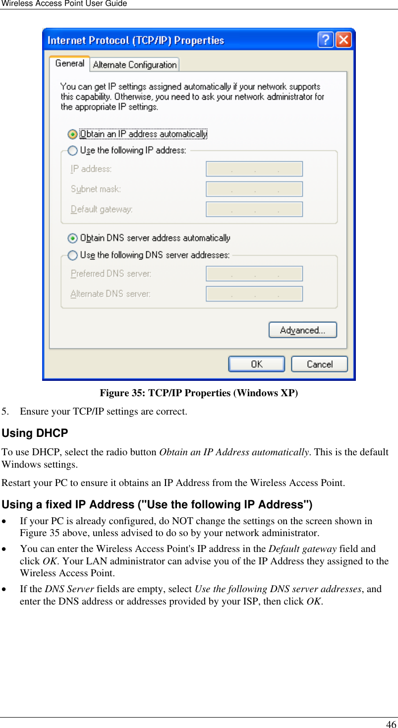 Wireless Access Point User Guide   46  Figure 35: TCP/IP Properties (Windows XP) 5.  Ensure your TCP/IP settings are correct. Using DHCP To use DHCP, select the radio button Obtain an IP Address automatically. This is the default Windows settings. Restart your PC to ensure it obtains an IP Address from the Wireless Access Point. Using a fixed IP Address (&quot;Use the following IP Address&quot;) •  If your PC is already configured, do NOT change the settings on the screen shown in Figure 35 above, unless advised to do so by your network administrator. •  You can enter the Wireless Access Point&apos;s IP address in the Default gateway field and click OK. Your LAN administrator can advise you of the IP Address they assigned to the Wireless Access Point. •  If the DNS Server fields are empty, select Use the following DNS server addresses, and enter the DNS address or addresses provided by your ISP, then click OK.  