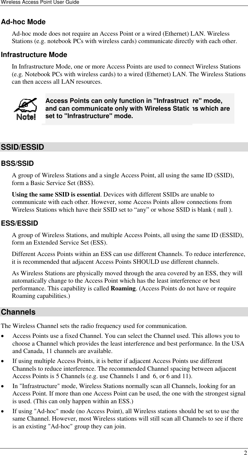 Wireless Access Point User Guide   2 Ad-hoc Mode Ad-hoc mode does not require an Access Point or a wired (Ethernet) LAN. Wireless Stations (e.g. notebook PCs with wireless cards) communicate directly with each other. Infrastructure Mode In Infrastructure Mode, one or more Access Points are used to connect Wireless Stations (e.g. Notebook PCs with wireless cards) to a wired (Ethernet) LAN. The Wireless Stations can then access all LAN resources.  Access Points can only function in &quot;Infrastructure&quot; mode, and can communicate only with Wireless Stations which are set to &quot;Infrastructure&quot; mode.  SSID/ESSID BSS/SSID A group of Wireless Stations and a single Access Point, all using the same ID (SSID), form a Basic Service Set (BSS). Using the same SSID is essential. Devices with different SSIDs are unable to communicate with each other. However, some Access Points allow connections from Wireless Stations which have their SSID set to “any” or whose SSID is blank ( null ). ESS/ESSID A group of Wireless Stations, and multiple Access Points, all using the same ID (ESSID), form an Extended Service Set (ESS). Different Access Points within an ESS can use different Channels. To reduce interference, it is recommended that adjacent Access Points SHOULD use different channels.  As Wireless Stations are physically moved through the area covered by an ESS, they will automatically change to the Access Point which has the least interference or best performance. This capability is called Roaming. (Access Points do not have or require Roaming capabilities.) Channels The Wireless Channel sets the radio frequency used for communication.  •  Access Points use a fixed Channel. You can select the Channel used. This allows you to choose a Channel which provides the least interference and best performance. In the USA and Canada, 11 channels are available.  •  If using multiple Access Points, it is better if adjacent Access Points use different Channels to reduce interference. The recommended Channel spacing between adjacent Access Points is 5 Channels (e.g. use Channels 1 and  6, or 6 and 11). •  In &quot;Infrastructure&quot; mode, Wireless Stations normally scan all Channels, looking for an Access Point. If more than one Access Point can be used, the one with the strongest signal is used. (This can only happen within an ESS.) •  If using &quot;Ad-hoc&quot; mode (no Access Point), all Wireless stations should be set to use the same Channel. However, most Wireless stations will still scan all Channels to see if there is an existing &quot;Ad-hoc&quot; group they can join. 