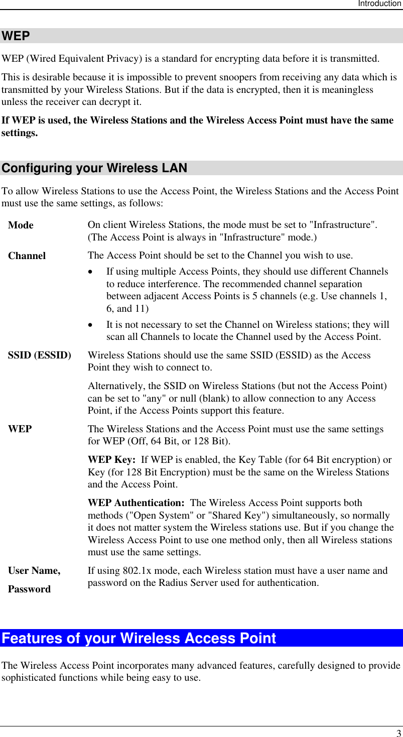 Introduction 3 WEP WEP (Wired Equivalent Privacy) is a standard for encrypting data before it is transmitted.  This is desirable because it is impossible to prevent snoopers from receiving any data which is transmitted by your Wireless Stations. But if the data is encrypted, then it is meaningless unless the receiver can decrypt it. If WEP is used, the Wireless Stations and the Wireless Access Point must have the same settings. Configuring your Wireless LAN To allow Wireless Stations to use the Access Point, the Wireless Stations and the Access Point must use the same settings, as follows: Mode  On client Wireless Stations, the mode must be set to &quot;Infrastructure&quot;. (The Access Point is always in &quot;Infrastructure&quot; mode.) Channel  The Access Point should be set to the Channel you wish to use. •  If using multiple Access Points, they should use different Channels to reduce interference. The recommended channel separation between adjacent Access Points is 5 channels (e.g. Use channels 1, 6, and 11) •  It is not necessary to set the Channel on Wireless stations; they will scan all Channels to locate the Channel used by the Access Point. SSID (ESSID)  Wireless Stations should use the same SSID (ESSID) as the Access Point they wish to connect to.  Alternatively, the SSID on Wireless Stations (but not the Access Point) can be set to &quot;any&quot; or null (blank) to allow connection to any Access Point, if the Access Points support this feature. WEP  The Wireless Stations and the Access Point must use the same settings for WEP (Off, 64 Bit, or 128 Bit). WEP Key:  If WEP is enabled, the Key Table (for 64 Bit encryption) or Key (for 128 Bit Encryption) must be the same on the Wireless Stations and the Access Point. WEP Authentication:  The Wireless Access Point supports both methods (&quot;Open System&quot; or &quot;Shared Key&quot;) simultaneously, so normally it does not matter system the Wireless stations use. But if you change the Wireless Access Point to use one method only, then all Wireless stations must use the same settings. User Name, Password If using 802.1x mode, each Wireless station must have a user name and password on the Radius Server used for authentication.  Features of your Wireless Access Point The Wireless Access Point incorporates many advanced features, carefully designed to provide sophisticated functions while being easy to use. 