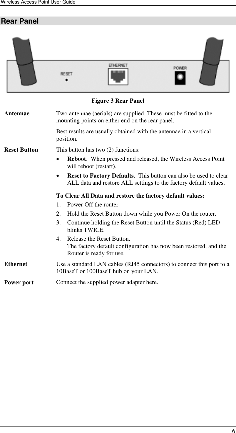 Wireless Access Point User Guide   6 Rear Panel  Figure 3 Rear Panel Antennae  Two antennae (aerials) are supplied. These must be fitted to the mounting points on either end on the rear panel. Best results are usually obtained with the antennae in a vertical position. Reset Button  This button has two (2) functions: •  Reboot.  When pressed and released, the Wireless Access Point will reboot (restart). •  Reset to Factory Defaults.  This button can also be used to clear ALL data and restore ALL settings to the factory default values. To Clear All Data and restore the factory default values: 1.  Power Off the router 2.  Hold the Reset Button down while you Power On the router. 3.  Continue holding the Reset Button until the Status (Red) LED blinks TWICE. 4.  Release the Reset Button.  The factory default configuration has now been restored, and the Router is ready for use. Ethernet  Use a standard LAN cables (RJ45 connectors) to connect this port to a 10BaseT or 100BaseT hub on your LAN. Power port  Connect the supplied power adapter here.   