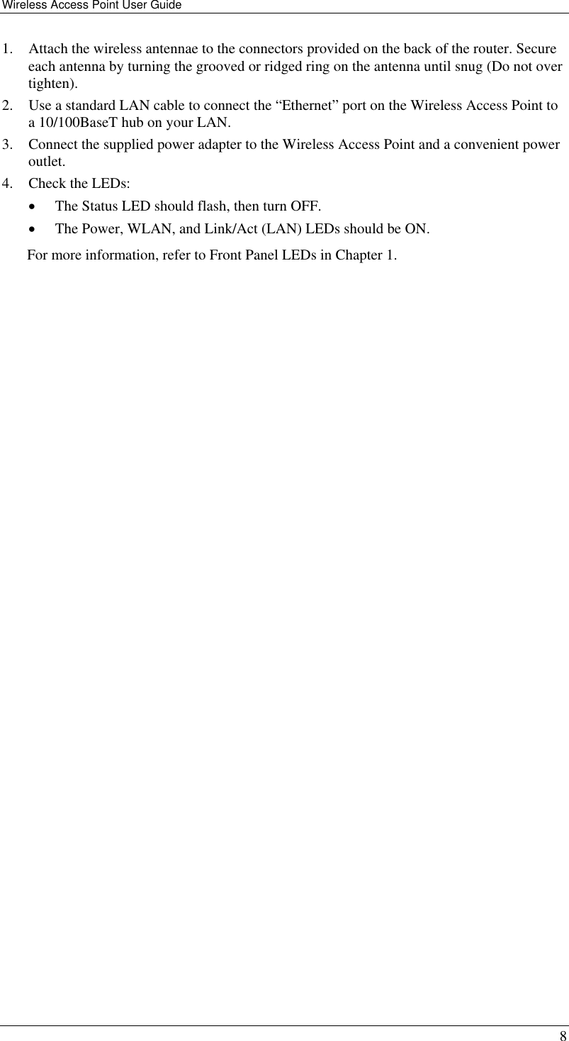 Wireless Access Point User Guide   8 1.  Attach the wireless antennae to the connectors provided on the back of the router. Secure each antenna by turning the grooved or ridged ring on the antenna until snug (Do not over tighten).  2.  Use a standard LAN cable to connect the “Ethernet” port on the Wireless Access Point to a 10/100BaseT hub on your LAN. 3.  Connect the supplied power adapter to the Wireless Access Point and a convenient power outlet. 4.  Check the LEDs: •  The Status LED should flash, then turn OFF. •  The Power, WLAN, and Link/Act (LAN) LEDs should be ON. For more information, refer to Front Panel LEDs in Chapter 1.  