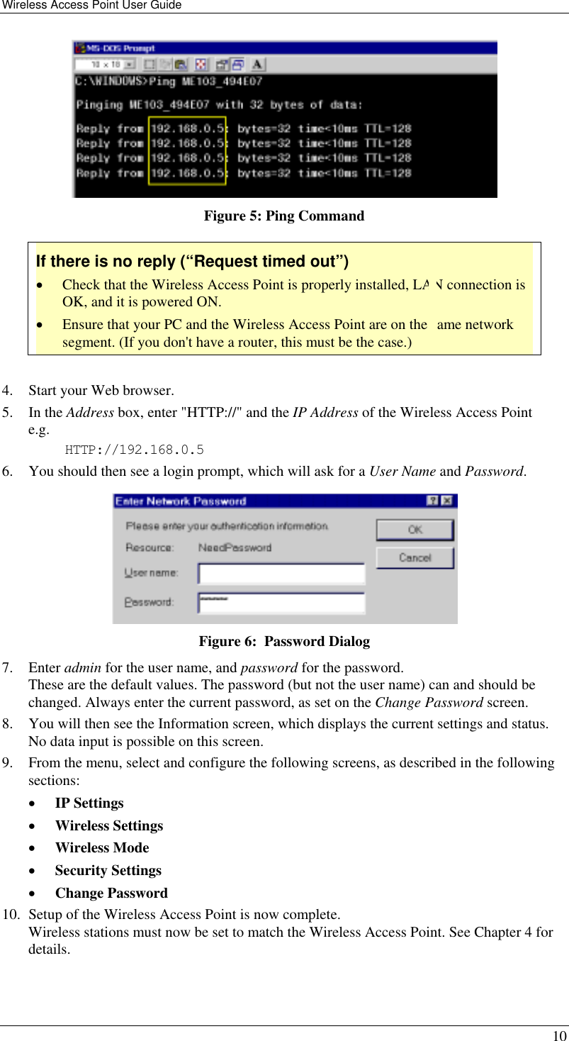 Wireless Access Point User Guide   10  Figure 5: Ping Command If there is no reply (“Request timed out”) •  Check that the Wireless Access Point is properly installed, LAN connection is OK, and it is powered ON. •  Ensure that your PC and the Wireless Access Point are on the same network segment. (If you don&apos;t have a router, this must be the case.)   4.  Start your Web browser. 5. In the Address box, enter &quot;HTTP://&quot; and the IP Address of the Wireless Access Point  e.g. HTTP://192.168.0.5 6.  You should then see a login prompt, which will ask for a User Name and Password.  Figure 6:  Password Dialog 7. Enter admin for the user name, and password for the password.  These are the default values. The password (but not the user name) can and should be changed. Always enter the current password, as set on the Change Password screen. 8.  You will then see the Information screen, which displays the current settings and status. No data input is possible on this screen. 9.  From the menu, select and configure the following screens, as described in the following sections: •  IP Settings  •  Wireless Settings  •  Wireless Mode •  Security Settings •  Change Password 10.  Setup of the Wireless Access Point is now complete.  Wireless stations must now be set to match the Wireless Access Point. See Chapter 4 for details.  