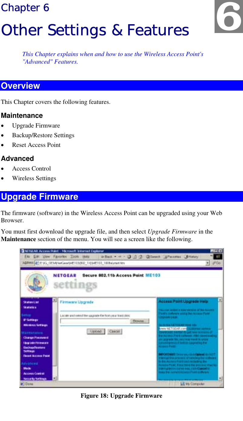   Chapter 6 Other Settings &amp; Features This Chapter explains when and how to use the Wireless Access Point&apos;s &quot;Advanced&quot; Features. Overview This Chapter covers the following features. Maintenance •  Upgrade Firmware •  Backup/Restore Settings •  Reset Access Point Advanced •  Access Control •  Wireless Settings Upgrade Firmware The firmware (software) in the Wireless Access Point can be upgraded using your Web Browser.  You must first download the upgrade file, and then select Upgrade Firmware in the Maintenance section of the menu. You will see a screen like the following.  Figure 18: Upgrade Firmware 6 