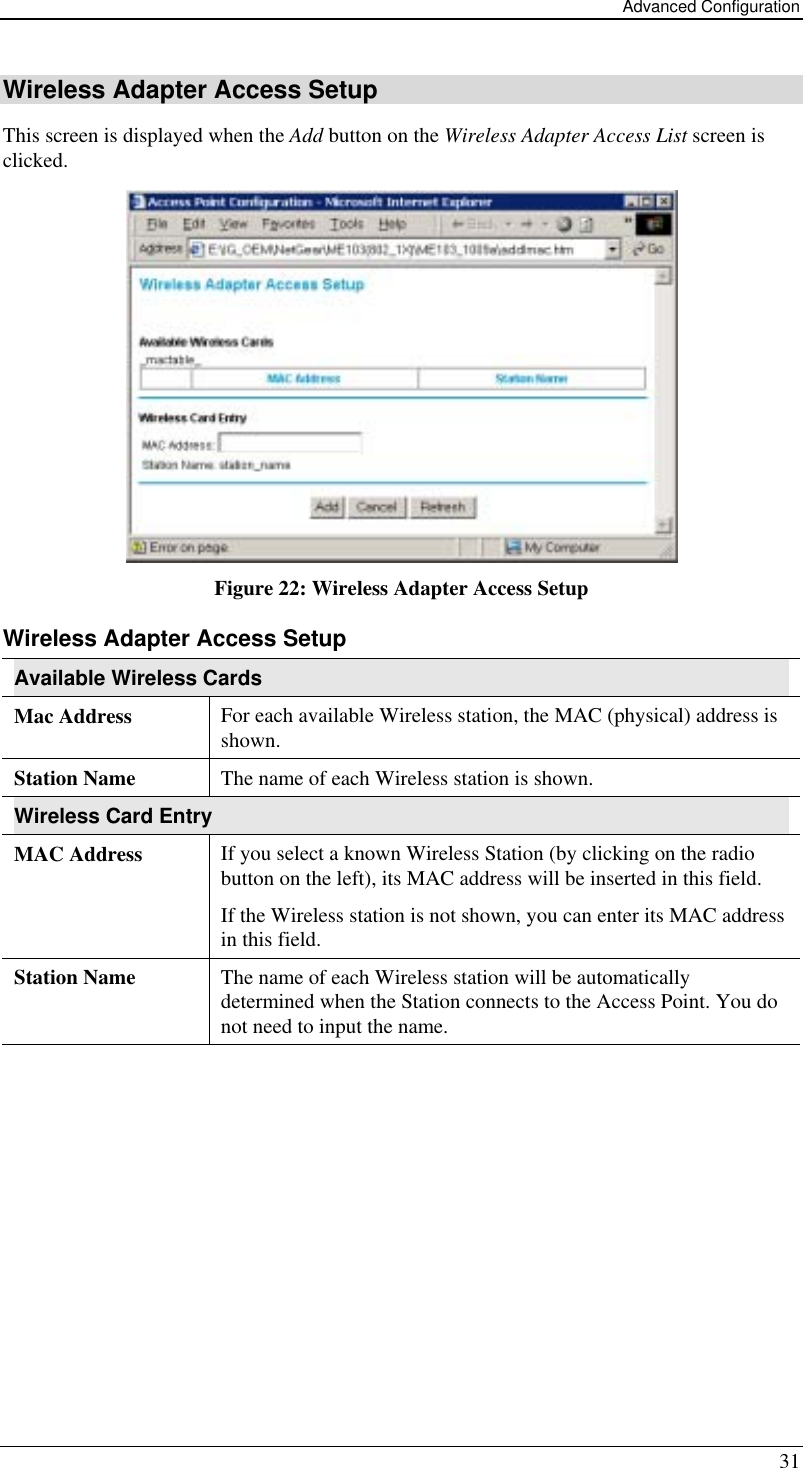 Advanced Configuration 31 Wireless Adapter Access Setup This screen is displayed when the Add button on the Wireless Adapter Access List screen is clicked.  Figure 22: Wireless Adapter Access Setup Wireless Adapter Access Setup Available Wireless Cards Mac Address  For each available Wireless station, the MAC (physical) address is shown. Station Name  The name of each Wireless station is shown. Wireless Card Entry MAC Address  If you select a known Wireless Station (by clicking on the radio button on the left), its MAC address will be inserted in this field. If the Wireless station is not shown, you can enter its MAC address in this field. Station Name  The name of each Wireless station will be automatically determined when the Station connects to the Access Point. You do not need to input the name.  