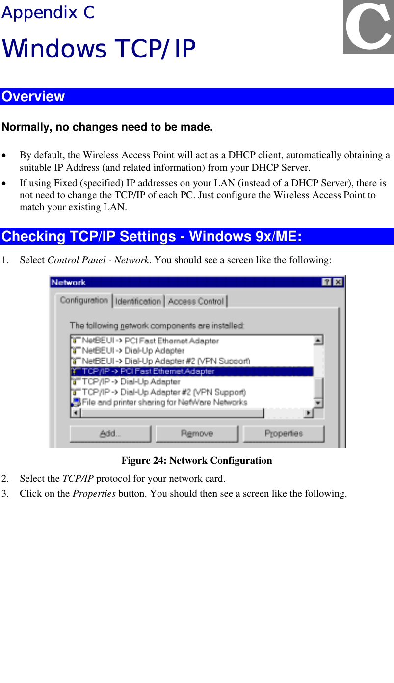   Appendix C Windows TCP/IP Overview Normally, no changes need to be made.  •  By default, the Wireless Access Point will act as a DHCP client, automatically obtaining a suitable IP Address (and related information) from your DHCP Server. •  If using Fixed (specified) IP addresses on your LAN (instead of a DHCP Server), there is not need to change the TCP/IP of each PC. Just configure the Wireless Access Point to match your existing LAN. Checking TCP/IP Settings - Windows 9x/ME: 1. Select Control Panel - Network. You should see a screen like the following:  Figure 24: Network Configuration 2. Select the TCP/IP protocol for your network card. 3.  Click on the Properties button. You should then see a screen like the following. C 