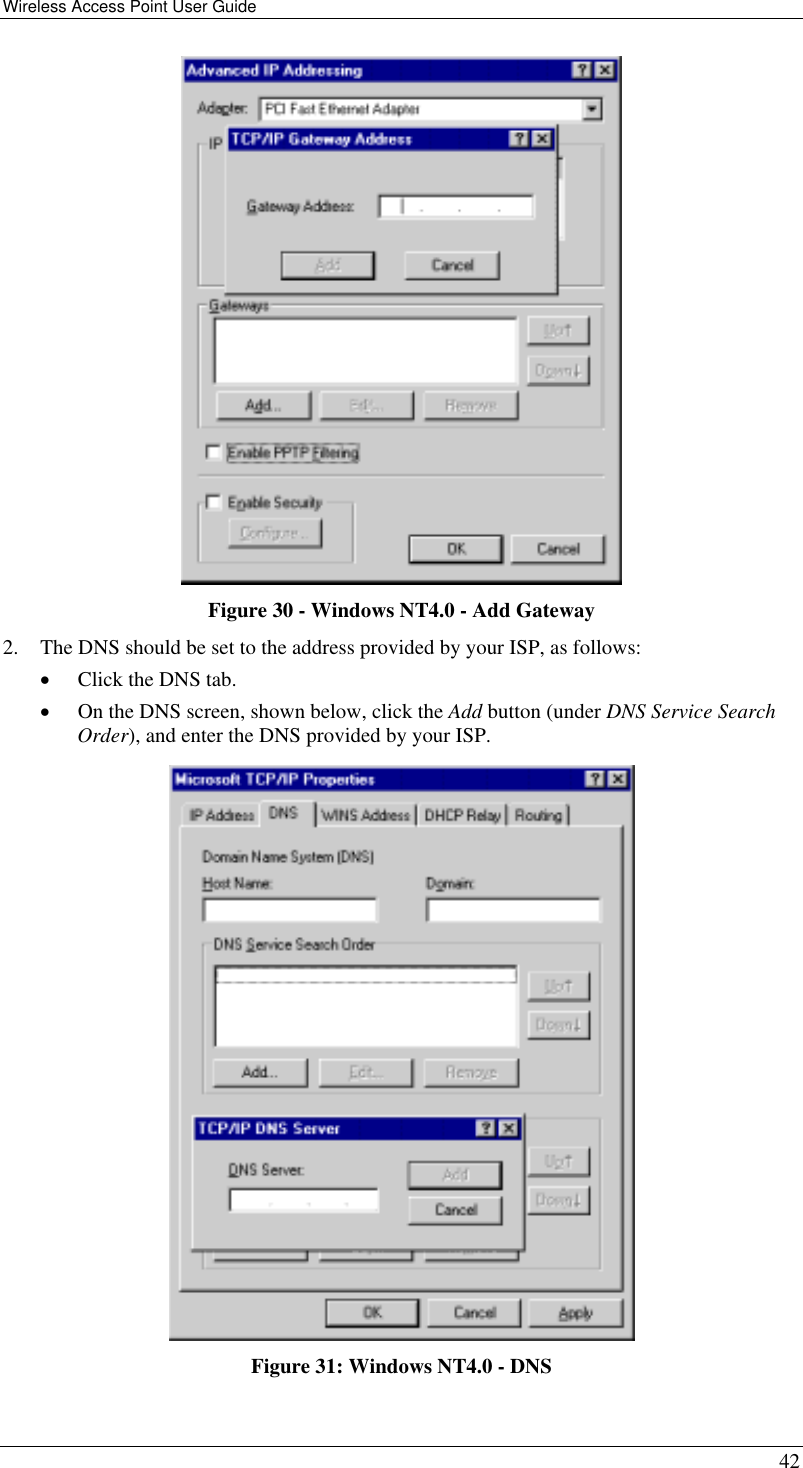 Wireless Access Point User Guide   42  Figure 30 - Windows NT4.0 - Add Gateway 2.  The DNS should be set to the address provided by your ISP, as follows: •  Click the DNS tab. •  On the DNS screen, shown below, click the Add button (under DNS Service Search Order), and enter the DNS provided by your ISP.  Figure 31: Windows NT4.0 - DNS 