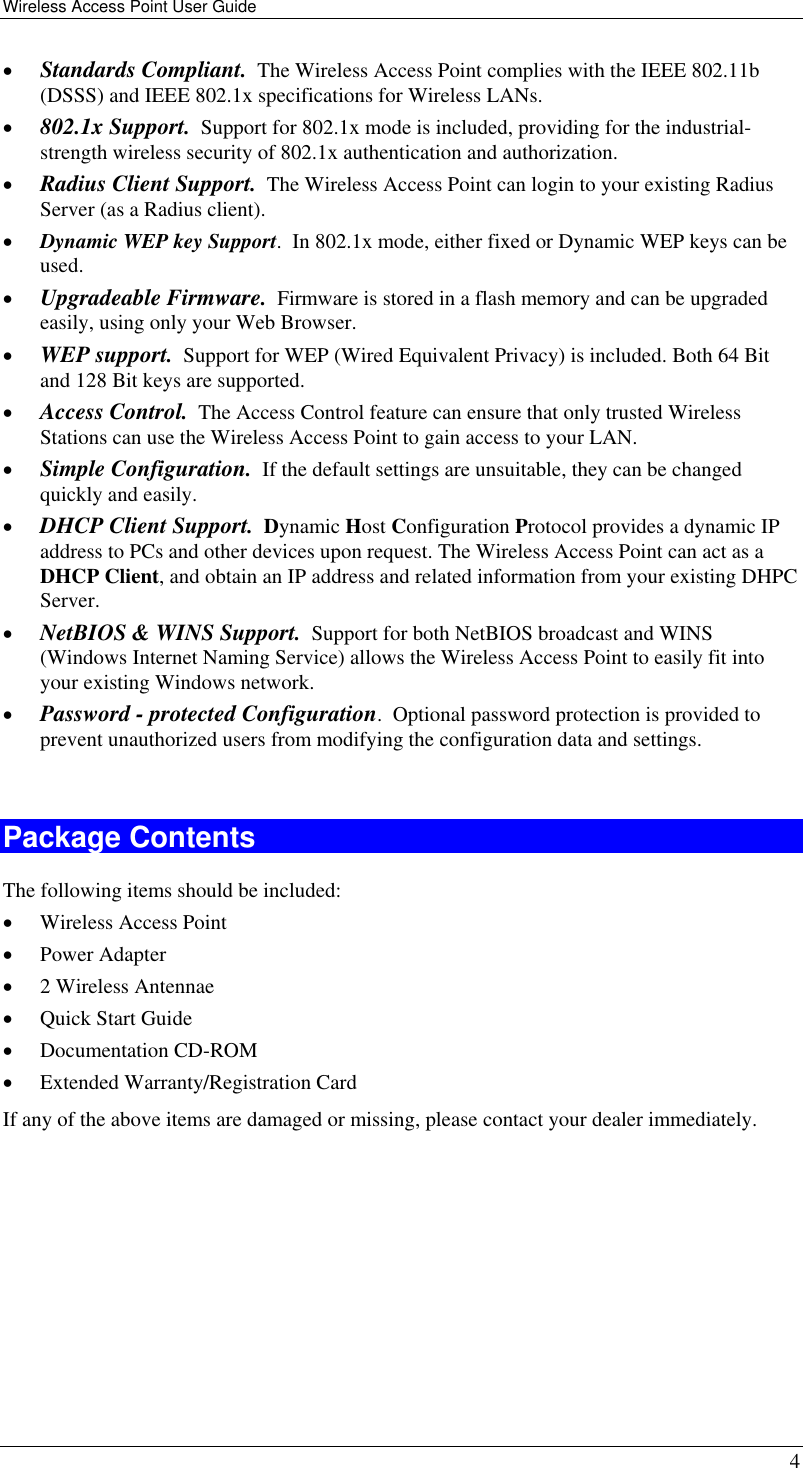 Wireless Access Point User Guide   4 •  Standards Compliant.  The Wireless Access Point complies with the IEEE 802.11b (DSSS) and IEEE 802.1x specifications for Wireless LANs. •  802.1x Support.  Support for 802.1x mode is included, providing for the industrial-strength wireless security of 802.1x authentication and authorization. •  Radius Client Support.  The Wireless Access Point can login to your existing Radius Server (as a Radius client). •  Dynamic WEP key Support.  In 802.1x mode, either fixed or Dynamic WEP keys can be used. •  Upgradeable Firmware.  Firmware is stored in a flash memory and can be upgraded easily, using only your Web Browser. •  WEP support.  Support for WEP (Wired Equivalent Privacy) is included. Both 64 Bit and 128 Bit keys are supported. •  Access Control.  The Access Control feature can ensure that only trusted Wireless Stations can use the Wireless Access Point to gain access to your LAN. •  Simple Configuration.  If the default settings are unsuitable, they can be changed quickly and easily. •  DHCP Client Support.  Dynamic Host Configuration Protocol provides a dynamic IP address to PCs and other devices upon request. The Wireless Access Point can act as a DHCP Client, and obtain an IP address and related information from your existing DHPC Server. •  NetBIOS &amp; WINS Support.  Support for both NetBIOS broadcast and WINS (Windows Internet Naming Service) allows the Wireless Access Point to easily fit into your existing Windows network. •  Password - protected Configuration.  Optional password protection is provided to prevent unauthorized users from modifying the configuration data and settings.  Package Contents The following items should be included: •  Wireless Access Point •  Power Adapter •  2 Wireless Antennae •  Quick Start Guide  •  Documentation CD-ROM •  Extended Warranty/Registration Card If any of the above items are damaged or missing, please contact your dealer immediately.  