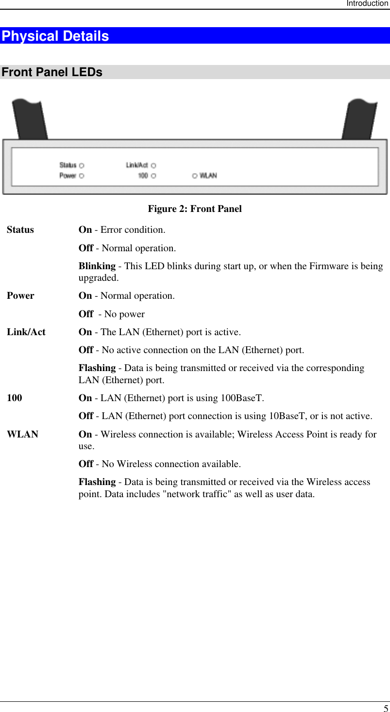 Introduction 5 Physical Details  Front Panel LEDs  Figure 2: Front Panel Status On - Error condition. Off - Normal operation. Blinking - This LED blinks during start up, or when the Firmware is being upgraded. Power On - Normal operation. Off  - No power Link/Act On - The LAN (Ethernet) port is active. Off - No active connection on the LAN (Ethernet) port. Flashing - Data is being transmitted or received via the corresponding LAN (Ethernet) port. 100 On - LAN (Ethernet) port is using 100BaseT. Off - LAN (Ethernet) port connection is using 10BaseT, or is not active. WLAN On - Wireless connection is available; Wireless Access Point is ready for use. Off - No Wireless connection available. Flashing - Data is being transmitted or received via the Wireless access point. Data includes &quot;network traffic&quot; as well as user data.  