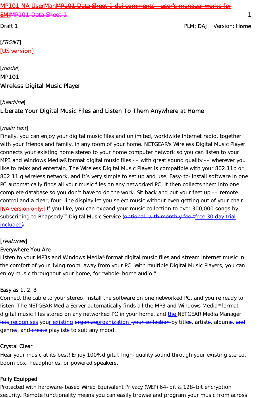 MP101 NA UserManMP101 Data Sheet 1 daj comments__user&apos;s manaual works for EMIMP101 Data Sheet 1   1 Draft 1                    PLM: DAJ    Version: Home ________________________________________________________________________________________________ [FRONT] [US version]  [model] MP101 Wireless Digital Music Player  [headline]  Liberate Your Digital Music Files and Listen To Them Anywhere at Home  [main text] Finally, you can enjoy your digital music files and unlimited, worldwide Internet radio, together with your friends and family, in any room of your home. NETGEAR&apos;s Wireless Digital Music Player connects your existing home stereo to your home computer network so you can listen to your MP3 and Windows Media® format digital music files -- with great sound quality -- wherever you like to relax and entertain. The Wireless Digital Music Player is compatible with your 802.11b or 802.11.g wireless network, and it’s very simple to set up and use. Easy-to-install software in one PC automatically finds all your music files on any networked PC. It then collects them into one complete database so you don’t have to do the work. Sit back and put your feet up -- remote control and a clear, four-line display let you select music without even getting out of your chair. [NA version only:] If you like, you can expand your music collection to over 300,000 songs by subscribing to Rhapsody™ Digital Music Service (optional, with monthly fee.*free 30 day trial included)  [features] Everywhere You Are Listen to your MP3s and Windows Media® format digital music files and stream Internet music in the comfort of your living room, away from your PC. With multiple Digital Music Players, you can enjoy music throughout your home, for “whole-home audio.”  Easy as 1, 2, 3 Connect the cable to your stereo, install the software on one networked PC, and you’re ready to listen! The NETGEAR Media Server automatically finds all the MP3 and Windows Media® format digital music files stored on any networked PC in your home, and the NETGEAR Media Manager lets recognises your existing organizeorganization  your collection by titles, artists, albums, and genres, and create playlists to suit any mood.  Crystal Clear  Hear your music at its best! Enjoy 100% digital, high-quality sound through your existing stereo, boom box, headphones, or powered speakers.   Fully Equipped Protected with hardware-based Wired Equivalent Privacy (WEP) 64-bit &amp; 128-bit encryption security. Remote functionality means you can easily browse and program your music from across 