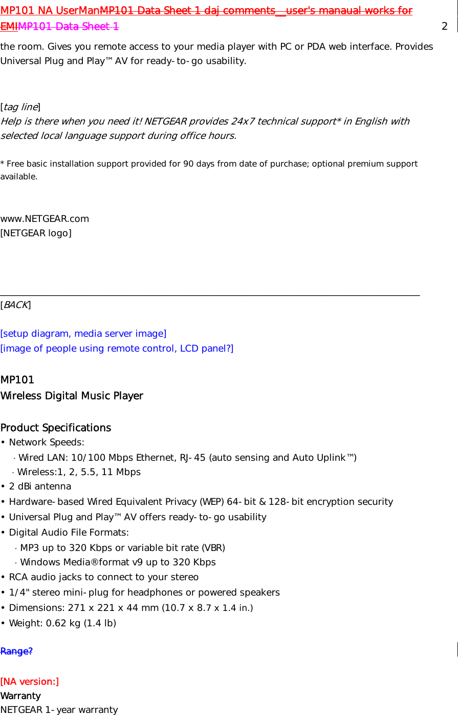 MP101 NA UserManMP101 Data Sheet 1 daj comments__user&apos;s manaual works for EMIMP101 Data Sheet 1   2 the room. Gives you remote access to your media player with PC or PDA web interface. Provides Universal Plug and Play™ AV for ready-to-go usability.   [tag line] Help is there when you need it! NETGEAR provides 24x7 technical support* in English with selected local language support during office hours.  * Free basic installation support provided for 90 days from date of purchase; optional premium support available.   www.NETGEAR.com [NETGEAR logo]    __________________________________________________________________________________________ [BACK]  [setup diagram, media server image] [image of people using remote control, LCD panel?]  MP101 Wireless Digital Music Player  Product Specifications  • Network Speeds:     ⋅ Wired LAN: 10/100 Mbps Ethernet, RJ-45 (auto sensing and Auto Uplink™)     ⋅ Wireless:1, 2, 5.5, 11 Mbps • 2 dBi antenna • Hardware-based Wired Equivalent Privacy (WEP) 64-bit &amp; 128-bit encryption security • Universal Plug and Play™ AV offers ready-to-go usability • Digital Audio File Formats:       ⋅ MP3 up to 320 Kbps or variable bit rate (VBR)      ⋅ Windows Media® format v9 up to 320 Kbps • RCA audio jacks to connect to your stereo • 1/4&quot; stereo mini-plug for headphones or powered speakers • Dimensions: 271 x 221 x 44 mm (10.7 x 8.7 x 1.4 in.) • Weight: 0.62 kg (1.4 lb)  Range?  [NA version:] Warranty   NETGEAR 1-year warranty  