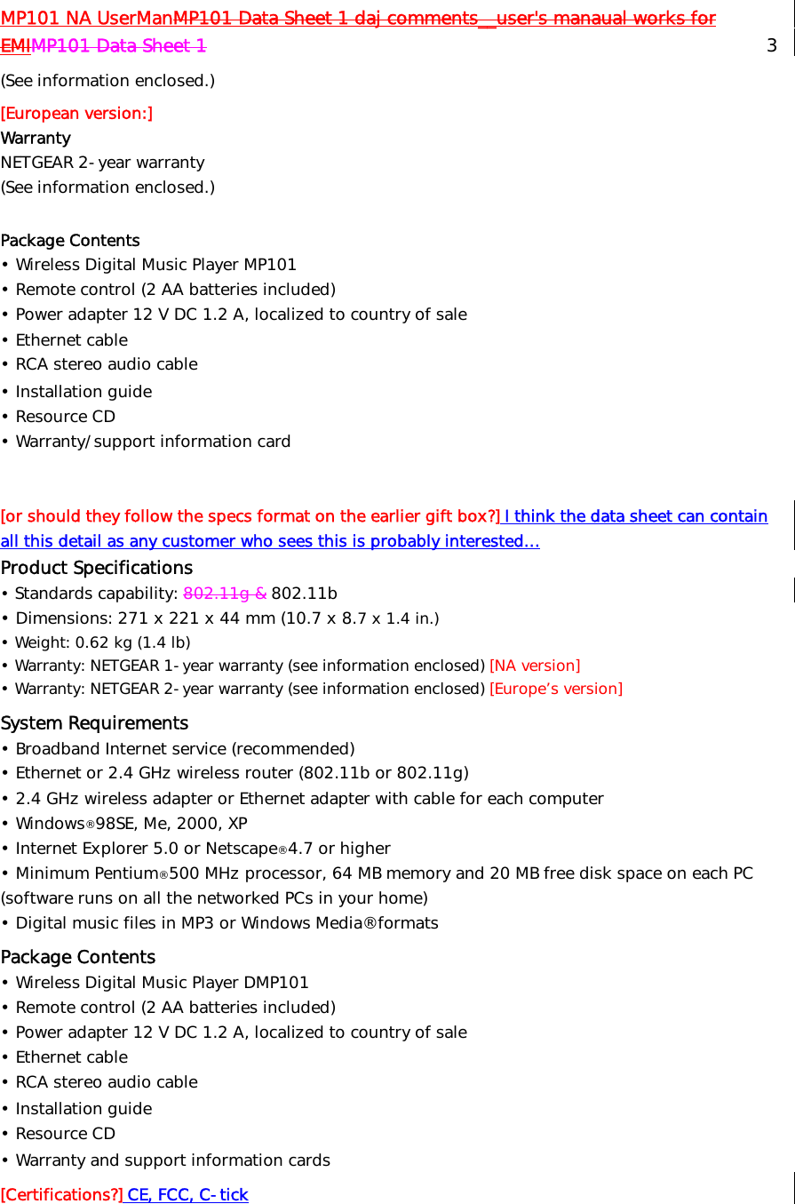 MP101 NA UserManMP101 Data Sheet 1 daj comments__user&apos;s manaual works for EMIMP101 Data Sheet 1   3 (See information enclosed.) [European version:] Warranty   NETGEAR 2-year warranty  (See information enclosed.)  Package Contents • Wireless Digital Music Player MP101 • Remote control (2 AA batteries included) • Power adapter 12 V DC 1.2 A, localized to country of sale • Ethernet cable • RCA stereo audio cable  • Installation guide • Resource CD  • Warranty/support information card   [or should they follow the specs format on the earlier gift box?] I think the data sheet can contain all this detail as any customer who sees this is probably interested… Product Specifications  • Standards capability: 802.11g &amp; 802.11b  • Dimensions: 271 x 221 x 44 mm (10.7 x 8.7 x 1.4 in.) • Weight: 0.62 kg (1.4 lb) • Warranty: NETGEAR 1-year warranty (see information enclosed) [NA version] • Warranty: NETGEAR 2-year warranty (see information enclosed) [Europe’s version] System Requirements • Broadband Internet service (recommended) • Ethernet or 2.4 GHz wireless router (802.11b or 802.11g) • 2.4 GHz wireless adapter or Ethernet adapter with cable for each computer • Windows® 98SE, Me, 2000, XP • Internet Explorer 5.0 or Netscape® 4.7 or higher • Minimum Pentium® 500 MHz processor, 64 MB memory and 20 MB free disk space on each PC (software runs on all the networked PCs in your home) • Digital music files in MP3 or Windows Media® formats Package Contents • Wireless Digital Music Player DMP101 • Remote control (2 AA batteries included) • Power adapter 12 V DC 1.2 A, localized to country of sale • Ethernet cable • RCA stereo audio cable  • Installation guide • Resource CD  • Warranty and support information cards [Certifications?] CE, FCC, C-tick  