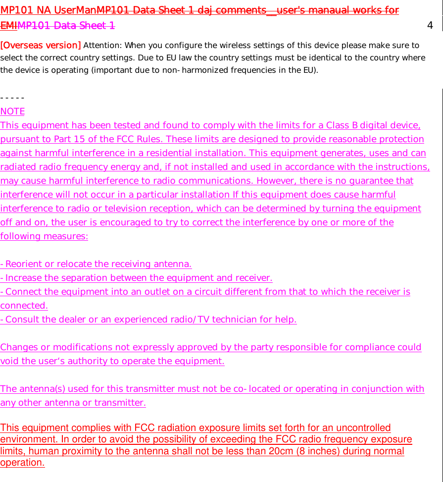MP101 NA UserManMP101 Data Sheet 1 daj comments__user&apos;s manaual works for EMIMP101 Data Sheet 1   4 [Overseas version] Attention: When you configure the wireless settings of this device please make sure to select the correct country settings. Due to EU law the country settings must be identical to the country where the device is operating (important due to non-harmonized frequencies in the EU).  ----- NOTE This equipment has been tested and found to comply with the limits for a Class B digital device, pursuant to Part 15 of the FCC Rules. These limits are designed to provide reasonable protection against harmful interference in a residential installation. This equipment generates, uses and can radiated radio frequency energy and, if not installed and used in accordance with the instructions, may cause harmful interference to radio communications. However, there is no guarantee that interference will not occur in a particular installation If this equipment does cause harmful interference to radio or television reception, which can be determined by turning the equipment off and on, the user is encouraged to try to correct the interference by one or more of the following measures:  -Reorient or relocate the receiving antenna. -Increase the separation between the equipment and receiver. -Connect the equipment into an outlet on a circuit different from that to which the receiver is connected. -Consult the dealer or an experienced radio/TV technician for help.  Changes or modifications not expressly approved by the party responsible for compliance could void the user‘s authority to operate the equipment.  The antenna(s) used for this transmitter must not be co-located or operating in conjunction with any other antenna or transmitter.  This equipment complies with FCC radiation exposure limits set forth for an uncontrolled environment. In order to avoid the possibility of exceeding the FCC radio frequency exposure limits, human proximity to the antenna shall not be less than 20cm (8 inches) during normal operation.  
