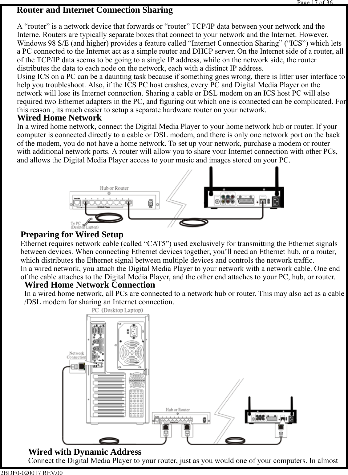         Page 17 of 36   2BDF0-020017 REV.00       Router and Internet Connection Sharing      A “router” is a network device that forwards or “router” TCP/IP data between your network and the      Interne. Routers are typically separate boxes that connect to your network and the Internet. However,      Windows 98 S/E (and higher) provides a feature called “Internet Connection Sharing” (“ICS”) which lets      a PC connected to the Internet act as a simple router and DHCP server. On the Internet side of a router, all      of the TCP/IP data seems to be going to a single IP address, while on the network side, the router      distributes the data to each node on the network, each with a distinct IP address.      Using ICS on a PC can be a daunting task because if something goes wrong, there is litter user interface to      help you troubleshoot. Also, if the ICS PC host crashes, every PC and Digital Media Player on the      network will lose its Internet connection. Sharing a cable or DSL modem on an ICS host PC will also      required two Ethernet adapters in the PC, and figuring out which one is connected can be complicated. For      this reason , its much easier to setup a separate hardware router on your network.     Wired Home Network      In a wired home network, connect the Digital Media Player to your home network hub or router. If your      computer is connected directly to a cable or DSL modem, and there is only one network port on the back      of the modem, you do not have a home network. To set up your network, purchase a modem or router      with additional network ports. A router will allow you to share your Internet connection with other PCs,      and allows the Digital Media Player access to your music and images stored on your PC.             Preparing for Wired Setup        Ethernet requires network cable (called “CAT5”) used exclusively for transmitting the Ethernet signals        between devices. When connecting Ethernet devices together, you’ll need an Ethernet hub, or a router,        which distributes the Ethernet signal between multiple devices and controls the network traffic.        In a wired network, you attach the Digital Media Player to your network with a network cable. One end        of the cable attaches to the Digital Media Player, and the other end attaches to your PC, hub, or router.      Wired Home Network Connection          In a wired home network, all PCs are connected to a network hub or router. This may also act as a cable          /DSL modem for sharing an Internet connection.                        Wired with Dynamic Address            Connect the Digital Media Player to your router, just as you would one of your computers. In almost 