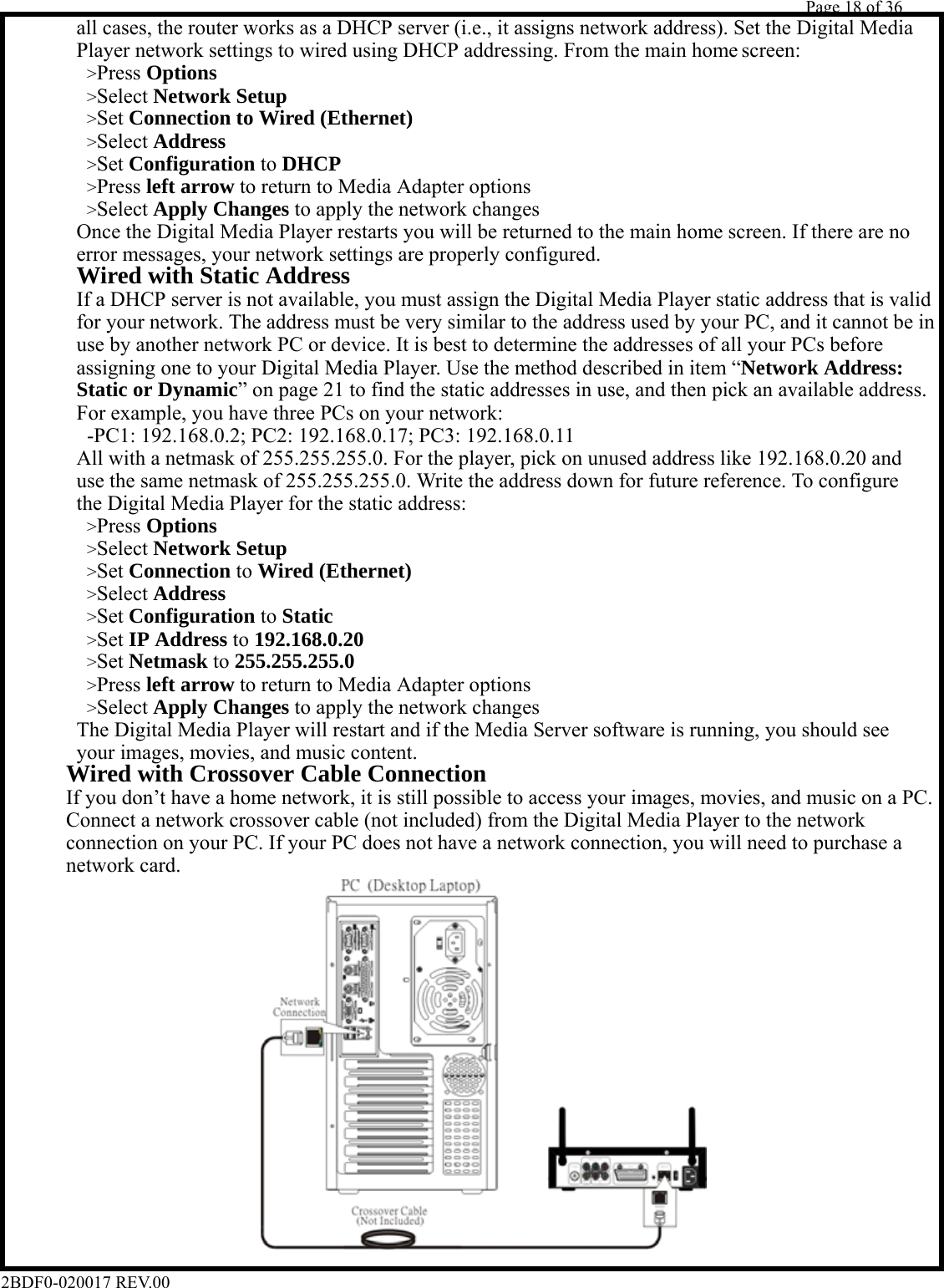         Page 18 of 36   2BDF0-020017 REV.00             Player network settings to wired using DHCP addressing. From the main home screen:            all cases, the router works as a DHCP server (i.e., it assigns network address). Set the Digital Media        &gt;Press Options        &gt;Select Network Setup        &gt;Set Connection to Wired (Ethernet)        &gt;Select Address        &gt;Set Configuration to DHCP        &gt;Press left arrow to return to Media Adapter options        &gt;Select Apply Changes to apply the network changes            Once the Digital Media Player restarts you will be returned to the main home screen. If there are no            error messages, your network settings are properly configured.       Wired with Static Address            If a DHCP server is not available, you must assign the Digital Media Player static address that is valid            for your network. The address must be very similar to the address used by your PC, and it cannot be in            use by another network PC or device. It is best to determine the addresses of all your PCs before            assigning one to your Digital Media Player. Use the method described in item “Network Address:       Static or Dynamic” on page 21 to find the static addresses in use, and then pick an available address.            For example, you have three PCs on your network:        -PC1: 192.168.0.2; PC2: 192.168.0.17; PC3: 192.168.0.11            All with a netmask of 255.255.255.0. For the player, pick on unused address like 192.168.0.20 and            use the same netmask of 255.255.255.0. Write the address down for future reference. To configure            the Digital Media Player for the static address:        &gt;Press Options        &gt;Select Network Setup        &gt;Set Connection to Wired (Ethernet)        &gt;Select Address        &gt;Set Configuration to Static        &gt;Set IP Address to 192.168.0.20        &gt;Set Netmask to 255.255.255.0        &gt;Press left arrow to return to Media Adapter options        &gt;Select Apply Changes to apply the network changes            The Digital Media Player will restart and if the Media Server software is running, you should see       your images, movies, and music content.      Wired with Crossover Cable Connection          If you don’t have a home network, it is still possible to access your images, movies, and music on a PC.          Connect a network crossover cable (not included) from the Digital Media Player to the network          connection on your PC. If your PC does not have a network connection, you will need to purchase a      network card.                  