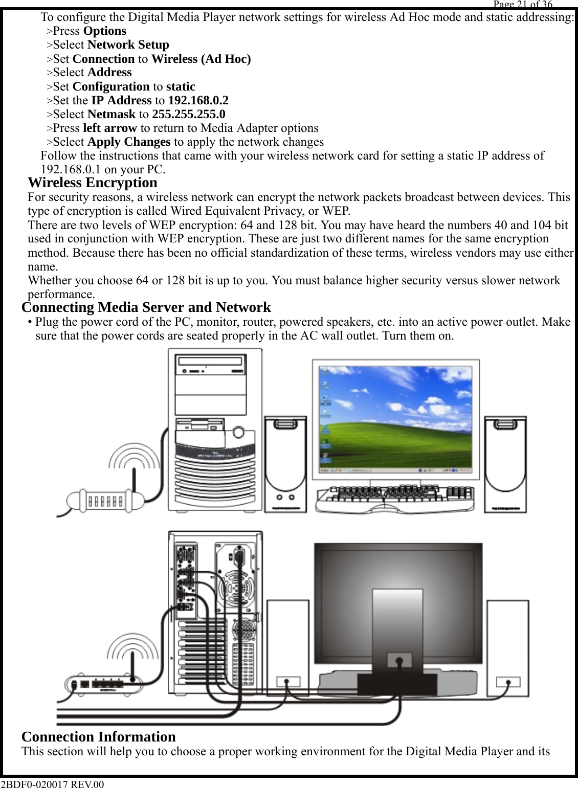         Page 21 of 36   2BDF0-020017 REV.00        &gt;Press Options          To configure the Digital Media Player network settings for wireless Ad Hoc mode and static addressing:       &gt;Select Network Setup       &gt;Set Connection to Wireless (Ad Hoc)       &gt;Select Address       &gt;Set Configuration to static       &gt;Set the IP Address to 192.168.0.2       &gt;Select Netmask to 255.255.255.0       &gt;Press left arrow to return to Media Adapter options       &gt;Select Apply Changes to apply the network changes          Follow the instructions that came with your wireless network card for setting a static IP address of      192.168.0.1 on your PC.    Wireless Encryption      For security reasons, a wireless network can encrypt the network packets broadcast between devices. This      type of encryption is called Wired Equivalent Privacy, or WEP.      There are two levels of WEP encryption: 64 and 128 bit. You may have heard the numbers 40 and 104 bit      used in conjunction with WEP encryption. These are just two different names for the same encryption      method. Because there has been no official standardization of these terms, wireless vendors may use either    name.      Whether you choose 64 or 128 bit is up to you. You must balance higher security versus slower network    performance.   Connecting Media Server and Network      • Plug the power cord of the PC, monitor, router, powered speakers, etc. into an active power outlet. Make       sure that the power cords are seated properly in the AC wall outlet. Turn them on.                               Connection Information     This section will help you to choose a proper working environment for the Digital Media Player and its  