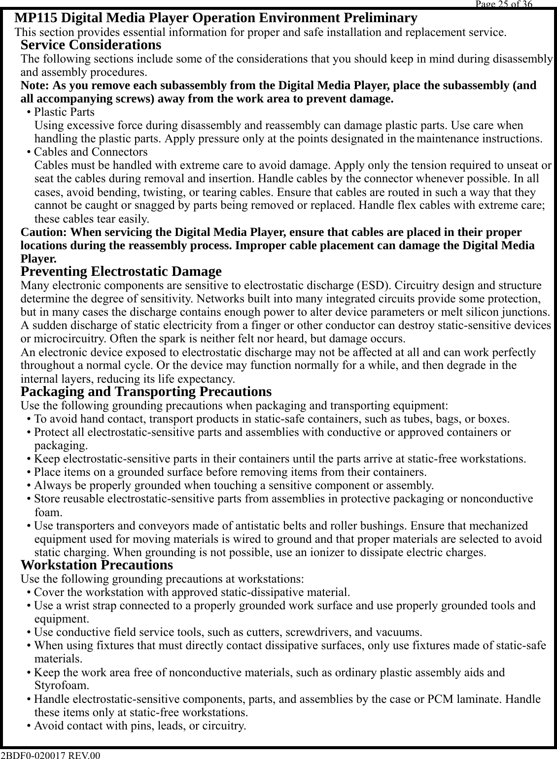         Page 25 of 36   2BDF0-020017 REV.00    MP115 Digital Media Player Operation Environment Preliminary  This section provides essential information for proper and safe installation and replacement service.   Service Considerations    The following sections include some of the considerations that you should keep in mind during disassembly    and assembly procedures.   Note: As you remove each subassembly from the Digital Media Player, place the subassembly (and   all accompanying screws) away from the work area to prevent damage.    • Plastic Parts      Using excessive force during disassembly and reassembly can damage plastic parts. Use care when      handling the plastic parts. Apply pressure only at the points designated in the maintenance instructions.      • Cables and Connectors      Cables must be handled with extreme care to avoid damage. Apply only the tension required to unseat or      seat the cables during removal and insertion. Handle cables by the connector whenever possible. In all      cases, avoid bending, twisting, or tearing cables. Ensure that cables are routed in such a way that they      cannot be caught or snagged by parts being removed or replaced. Handle flex cables with extreme care;      these cables tear easily.   Caution: When servicing the Digital Media Player, ensure that cables are placed in their proper   locations during the reassembly process. Improper cable placement can damage the Digital Media   Player.   Preventing Electrostatic Damage    Many electronic components are sensitive to electrostatic discharge (ESD). Circuitry design and structure    determine the degree of sensitivity. Networks built into many integrated circuits provide some protection,    but in many cases the discharge contains enough power to alter device parameters or melt silicon junctions.    A sudden discharge of static electricity from a finger or other conductor can destroy static-sensitive devices    or microcircuitry. Often the spark is neither felt nor heard, but damage occurs.    An electronic device exposed to electrostatic discharge may not be affected at all and can work perfectly    throughout a normal cycle. Or the device may function normally for a while, and then degrade in the    internal layers, reducing its life expectancy.   Packaging and Transporting Precautions    Use the following grounding precautions when packaging and transporting equipment:      • To avoid hand contact, transport products in static-safe containers, such as tubes, bags, or boxes.      • Protect all electrostatic-sensitive parts and assemblies with conductive or approved containers or      packaging.      • Keep electrostatic-sensitive parts in their containers until the parts arrive at static-free workstations.      • Place items on a grounded surface before removing items from their containers.      • Always be properly grounded when touching a sensitive component or assembly.      • Store reusable electrostatic-sensitive parts from assemblies in protective packaging or nonconductive      foam.      • Use transporters and conveyors made of antistatic belts and roller bushings. Ensure that mechanized      equipment used for moving materials is wired to ground and that proper materials are selected to avoid      static charging. When grounding is not possible, use an ionizer to dissipate electric charges.   Workstation Precautions    Use the following grounding precautions at workstations:      • Cover the workstation with approved static-dissipative material.      • Use a wrist strap connected to a properly grounded work surface and use properly grounded tools and      equipment.      • Use conductive field service tools, such as cutters, screwdrivers, and vacuums.      • When using fixtures that must directly contact dissipative surfaces, only use fixtures made of static-safe      materials.      • Keep the work area free of nonconductive materials, such as ordinary plastic assembly aids and      Styrofoam.      • Handle electrostatic-sensitive components, parts, and assemblies by the case or PCM laminate. Handle      these items only at static-free workstations.      • Avoid contact with pins, leads, or circuitry.   