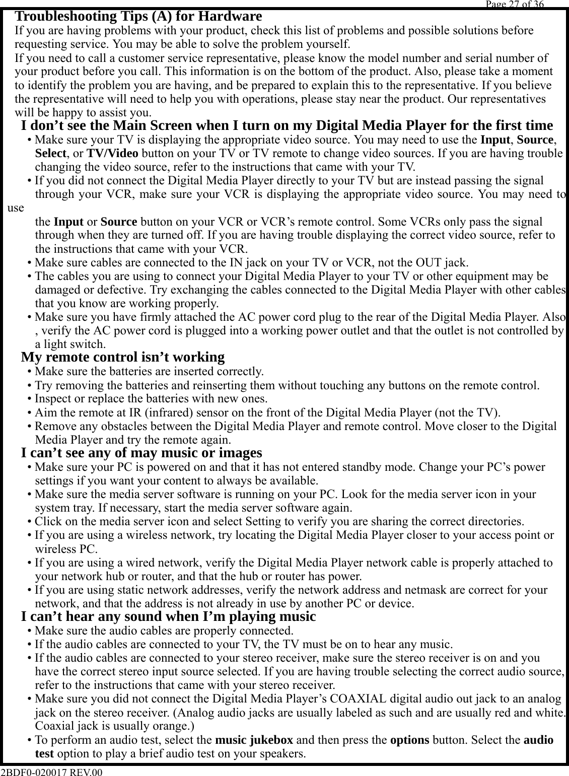         Page 27 of 36   2BDF0-020017 REV.00   If you are having problems with your product, check this list of problems and possible solutions before   Troubleshooting Tips (A) for Hardware  requesting service. You may be able to solve the problem yourself.  If you need to call a customer service representative, please know the model number and serial number of  your product before you call. This information is on the bottom of the product. Also, please take a moment  to identify the problem you are having, and be prepared to explain this to the representative. If you believe  the representative will need to help you with operations, please stay near the product. Our representatives  will be happy to assist you.   I don’t see the Main Screen when I turn on my Digital Media Player for the first time      • Make sure your TV is displaying the appropriate video source. You may need to use the Input, Source,      Select, or TV/Video button on your TV or TV remote to change video sources. If you are having trouble      changing the video source, refer to the instructions that came with your TV.      • If you did not connect the Digital Media Player directly to your TV but are instead passing the signal      through your VCR, make sure your VCR is displaying the appropriate video source. You may need to use      the Input or Source button on your VCR or VCR’s remote control. Some VCRs only pass the signal      through when they are turned off. If you are having trouble displaying the correct video source, refer to      the instructions that came with your VCR.      • Make sure cables are connected to the IN jack on your TV or VCR, not the OUT jack.      • The cables you are using to connect your Digital Media Player to your TV or other equipment may be      damaged or defective. Try exchanging the cables connected to the Digital Media Player with other cables      that you know are working properly.      • Make sure you have firmly attached the AC power cord plug to the rear of the Digital Media Player. Also      , verify the AC power cord is plugged into a working power outlet and that the outlet is not controlled by      a light switch.   My remote control isn’t working      • Make sure the batteries are inserted correctly.      • Try removing the batteries and reinserting them without touching any buttons on the remote control.      • Inspect or replace the batteries with new ones.      • Aim the remote at IR (infrared) sensor on the front of the Digital Media Player (not the TV).      • Remove any obstacles between the Digital Media Player and remote control. Move closer to the Digital      Media Player and try the remote again.   I can’t see any of may music or images      • Make sure your PC is powered on and that it has not entered standby mode. Change your PC’s power      settings if you want your content to always be available.      • Make sure the media server software is running on your PC. Look for the media server icon in your      system tray. If necessary, start the media server software again.      • Click on the media server icon and select Setting to verify you are sharing the correct directories.      • If you are using a wireless network, try locating the Digital Media Player closer to your access point or      wireless PC.      • If you are using a wired network, verify the Digital Media Player network cable is properly attached to      your network hub or router, and that the hub or router has power.      • If you are using static network addresses, verify the network address and netmask are correct for your      network, and that the address is not already in use by another PC or device.   I can’t hear any sound when I’m playing music      • Make sure the audio cables are properly connected.      • If the audio cables are connected to your TV, the TV must be on to hear any music.      • If the audio cables are connected to your stereo receiver, make sure the stereo receiver is on and you      have the correct stereo input source selected. If you are having trouble selecting the correct audio source,      refer to the instructions that came with your stereo receiver.      • Make sure you did not connect the Digital Media Player’s COAXIAL digital audio out jack to an analog      jack on the stereo receiver. (Analog audio jacks are usually labeled as such and are usually red and white.      Coaxial jack is usually orange.)      • To perform an audio test, select the music jukebox and then press the options button. Select the audio      test option to play a brief audio test on your speakers. 