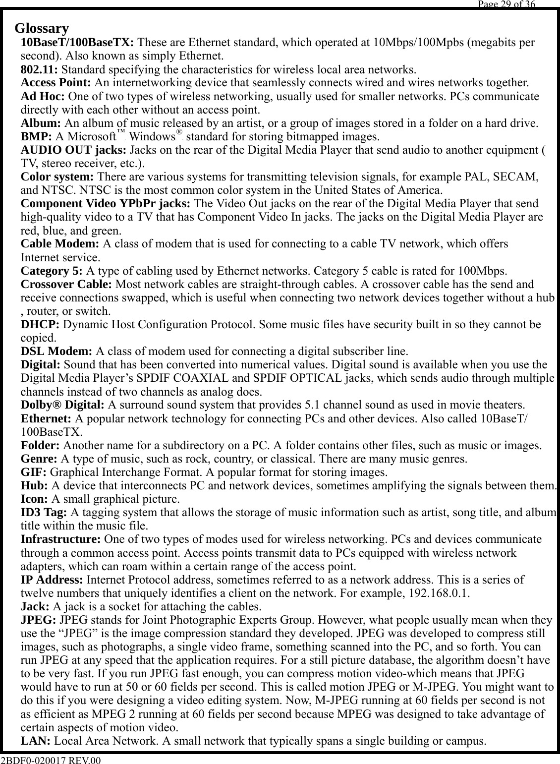         Page 29 of 36   2BDF0-020017 REV.00   Glossary     10BaseT/100BaseTX: These are Ethernet standard, which operated at 10Mbps/100Mpbs (megabits per    second). Also known as simply Ethernet.   802.11: Standard specifying the characteristics for wireless local area networks.   Access Point: An internetworking device that seamlessly connects wired and wires networks together.   Ad Hoc: One of two types of wireless networking, usually used for smaller networks. PCs communicate    directly with each other without an access point.   Album: An album of music released by an artist, or a group of images stored in a folder on a hard drive.   BMP: A MicrosoftP™P WindowsP®P standard for storing bitmapped images.   AUDIO OUT jacks: Jacks on the rear of the Digital Media Player that send audio to another equipment (    TV, stereo receiver, etc.).   Color system: There are various systems for transmitting television signals, for example PAL, SECAM,    and NTSC. NTSC is the most common color system in the United States of America.   Component Video YPbPr jacks: The Video Out jacks on the rear of the Digital Media Player that send    high-quality video to a TV that has Component Video In jacks. The jacks on the Digital Media Player are    red, blue, and green.   Cable Modem: A class of modem that is used for connecting to a cable TV network, which offers   Internet service.   Category 5: A type of cabling used by Ethernet networks. Category 5 cable is rated for 100Mbps.   Crossover Cable: Most network cables are straight-through cables. A crossover cable has the send and    receive connections swapped, which is useful when connecting two network devices together without a hub    , router, or switch.   DHCP: Dynamic Host Configuration Protocol. Some music files have security built in so they cannot be   copied.   DSL Modem: A class of modem used for connecting a digital subscriber line.   Digital: Sound that has been converted into numerical values. Digital sound is available when you use the    Digital Media Player’s SPDIF COAXIAL and SPDIF OPTICAL jacks, which sends audio through multiple    channels instead of two channels as analog does.   Dolby® Digital: A surround sound system that provides 5.1 channel sound as used in movie theaters.   Ethernet: A popular network technology for connecting PCs and other devices. Also called 10BaseT/   100BaseTX.   Folder: Another name for a subdirectory on a PC. A folder contains other files, such as music or images.   Genre: A type of music, such as rock, country, or classical. There are many music genres.   GIF: Graphical Interchange Format. A popular format for storing images.   Hub: A device that interconnects PC and network devices, sometimes amplifying the signals between them.   Icon: A small graphical picture.   ID3 Tag: A tagging system that allows the storage of music information such as artist, song title, and album    title within the music file.   Infrastructure: One of two types of modes used for wireless networking. PCs and devices communicate    through a common access point. Access points transmit data to PCs equipped with wireless network    adapters, which can roam within a certain range of the access point.   IP Address: Internet Protocol address, sometimes referred to as a network address. This is a series of    twelve numbers that uniquely identifies a client on the network. For example, 192.168.0.1.   Jack: A jack is a socket for attaching the cables.   JPEG: JPEG stands for Joint Photographic Experts Group. However, what people usually mean when they    use the “JPEG” is the image compression standard they developed. JPEG was developed to compress still    images, such as photographs, a single video frame, something scanned into the PC, and so forth. You can    run JPEG at any speed that the application requires. For a still picture database, the algorithm doesn’t have    to be very fast. If you run JPEG fast enough, you can compress motion video-which means that JPEG    would have to run at 50 or 60 fields per second. This is called motion JPEG or M-JPEG. You might want to    do this if you were designing a video editing system. Now, M-JPEG running at 60 fields per second is not    as efficient as MPEG 2 running at 60 fields per second because MPEG was designed to take advantage of    certain aspects of motion video.   LAN: Local Area Network. A small network that typically spans a single building or campus. 