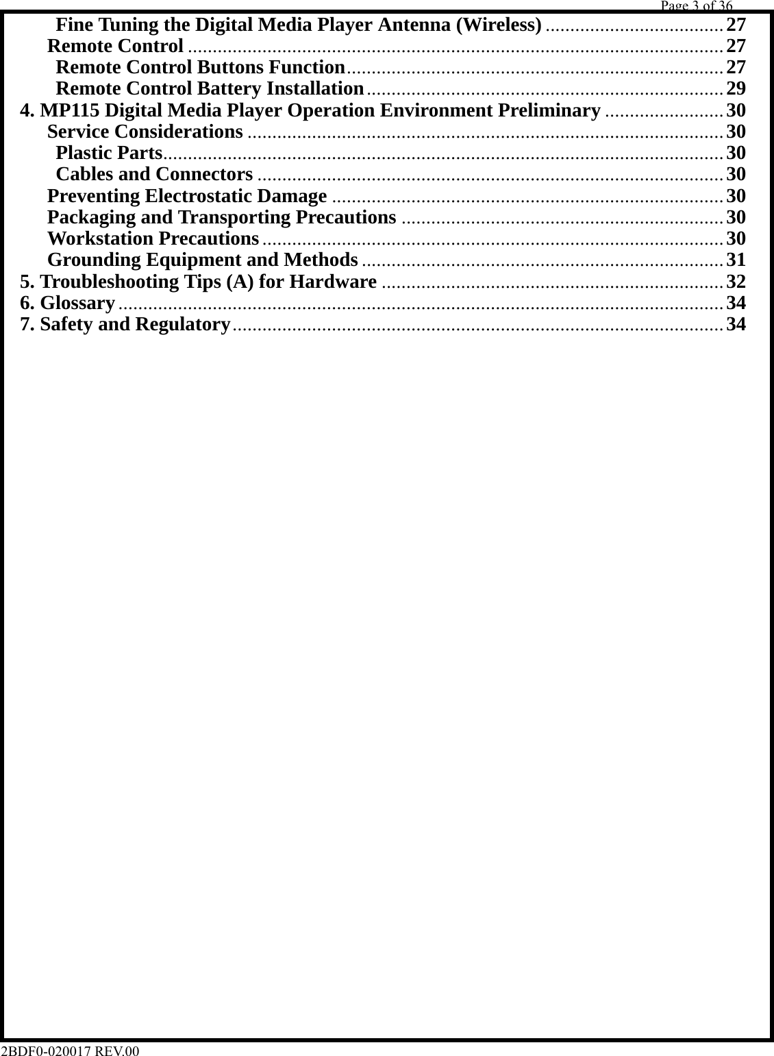         Page 3 of 36   2BDF0-020017 REV.00       Fine Tuning the Digital Media Player Antenna (Wireless) .................................... 27     Remote Control ............................................................................................................ 27      Remote Control Buttons Function............................................................................ 27      Remote Control Battery Installation........................................................................ 29   4. MP115 Digital Media Player Operation Environment Preliminary ........................ 30     Service Considerations ................................................................................................ 30      Plastic Parts................................................................................................................. 30      Cables and Connectors .............................................................................................. 30     Preventing Electrostatic Damage ............................................................................... 30     Packaging and Transporting Precautions ................................................................. 30     Workstation Precautions............................................................................................. 30     Grounding Equipment and Methods ......................................................................... 31   5. Troubleshooting Tips (A) for Hardware ..................................................................... 32  6. Glossary.......................................................................................................................... 34   7. Safety and Regulatory................................................................................................... 34                                      