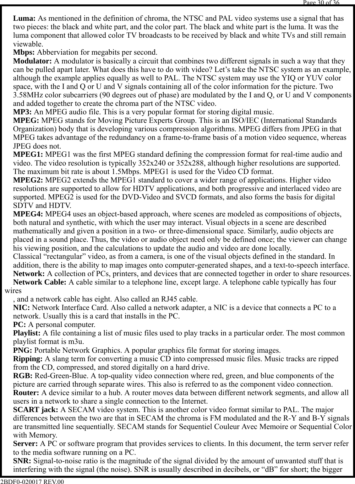         Page 30 of 36   2BDF0-020017 REV.00    Luma: As mentioned in the definition of chroma, the NTSC and PAL video systems use a signal that has      two pieces: the black and white part, and the color part. The black and white part is the luma. It was the    luma component that allowed color TV broadcasts to be received by black and white TVs and still remain   viewable.   Mbps: Abberviation for megabits per second.   Modulator: A modulator is basically a circuit that combines two different signals in such a way that they    can be pulled apart later. What does this have to do with video? Let’s take the NTSC system as an example,    although the example applies equally as well to PAL. The NTSC system may use the YIQ or YUV color    space, with the I and Q or U and V signals containing all of the color information for the picture. Two    3.58MHz color subcarriers (90 degrees out of phase) are modulated by the I and Q, or U and V components    and added together to create the chroma part of the NTSC video.   MP3: An MPEG audio file. This is a very popular format for storing digital music.   MPEG: MPEG stands for Moving Picture Experts Group. This is an ISO/IEC (International Standards    Organization) body that is developing various compression algorithms. MPEG differs from JPEG in that    MPEG takes advantage of the redundancy on a frame-to-frame basis of a motion video sequence, whereas    JPEG does not.   MPEG1: MPEG1 was the first MPEG standard defining the compression format for real-time audio and    video. The video resolution is typically 352x240 or 352x288, although higher resolutions are supported.    The maximum bit rate is about 1.5Mbps. MPEG1 is used for the Video CD format.   MPEG2: MPEG2 extends the MPEG1 standard to cover a wider range of applications. Higher video    resolutions are supported to allow for HDTV applications, and both progressive and interlaced video are    supported. MPEG2 is used for the DVD-Video and SVCD formats, and also forms the basis for digital    SDTV and HDTV.   MPEG4: MPEG4 uses an object-based approach, where scenes are modeled as compositions of objects,    both natural and synthetic, with which the user may interact. Visual objects in a scene are described    mathematically and given a position in a two- or three-dimensional space. Similarly, audio objects are    placed in a sound place. Thus, the video or audio object need only be defined once; the viewer can change    his viewing position, and the calculations to update the audio and video are done locally.    Classical “rectangular” video, as from a camera, is one of the visual objects defined in the standard. In    addition, there is the ability to map images onto computer-generated shapes, and a text-to-speech interface.   Network: A collection of PCs, printers, and devices that are connected together in order to share resources.   Network Cable: A cable similar to a telephone line, except large. A telephone cable typically has four wires    , and a network cable has eight. Also called an RJ45 cable.   NIC: Network Interface Card. Also called a network adapter, a NIC is a device that connects a PC to a    network. Usually this is a card that installs in the PC.   PC: A personal computer.   Playlist: A file containing a list of music files used to play tracks in a particular order. The most common    playlist format is m3u.   PNG: Portable Network Graphics. A popular graphics file format for storing images.   Ripping: A slang term for converting a music CD into compressed music files. Music tracks are ripped    from the CD, compressed, and stored digitally on a hard drive.   RGB: Red-Green-Blue. A top-quality video connection where red, green, and blue components of the    picture are carried through separate wires. This also is referred to as the component video connection.   Router: A device similar to a hub. A router moves data between different network segments, and allow all    users in a network to share a single connection to the Internet.   SCART jack: A SECAM video system. This is another color video format similar to PAL. The major    differences between the two are that in SECAM the chroma is FM modulated and the R-Y and B-Y signals    are transmitted line sequentially. SECAM stands for Sequentiel Couleur Avec Memoire or Sequential Color   with Memory.   Server: A PC or software program that provides services to clients. In this document, the term server refer    to the media software running on a PC.   SNR: Signal-to-noise ratio is the magnitude of the signal divided by the amount of unwanted stuff that is    interfering with the signal (the noise). SNR is usually described in decibels, or “dB” for short; the bigger 