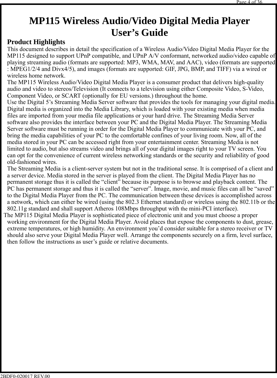         Page 4 of 36   2BDF0-020017 REV.00    MP115 Wireless Audio/Video Digital Media Player User’s Guide  Product Highlights  This document describes in detail the specification of a Wireless Audio/Video Digital Media Player for the  MP115 designed to support UPnP compatible, and UPnP A/V conformant, networked audio/video capable of  playing streaming audio (formats are supported: MP3, WMA, MAV, and AAC), video (formats are supported  : MPEG1/2/4 and Divx4/5), and images (formats are supported: GIF, JPG, BMP, and TIFF) via a wired or  wireless home network.  The MP115 Wireless Audio/Video Digital Media Player is a consumer product that delivers high-quality  audio and video to stereos/Television (It connects to a television using either Composite Video, S-Video,  Component Video, or SCART (optionally for EU versions.) throughout the home.  Use the Digital 5’s Streaming Media Server software that provides the tools for managing your digital media.  Digital media is organized into the Media Library, which is loaded with your existing media when media  files are imported from your media file applications or your hard drive. The Streaming Media Server  software also provides the interface between your PC and the Digital Media Player. The Streaming Media  Server software must be running in order for the Digital Media Player to communicate with your PC, and  bring the media capabilities of your PC to the comfortable confines of your living room. Now, all of the  media stored in your PC can be accessed right from your entertainment center. Streaming Media is not  limited to audio, but also streams video and brings all of your digital images right to your TV screen. You  can opt for the convenience of current wireless networking standards or the security and reliability of good  old-fashioned wires.  The Streaming Media is a client-server system but not in the traditional sense. It is comprised of a client and  a server device. Media stored in the server is played from the client. The Digital Media Player has no  permanent storage thus it is called the “client” because its purpose is to browse and playback content. The  PC has permanent storage and thus it is called the “server”. Image, movie, and music files can all be “saved”  to the Digital Media Player from the PC. The communication between these devices is accomplished across  a network, which can either be wired (using the 802.3 Ethernet standard) or wireless using the 802.11b or the  802.11g standard and shall support Atheros 108Mbps throughput with the mini-PCI interface). The MP115 Digital Media Player is sophisticated piece of electronic unit and you must choose a proper  working environment for the Digital Media Player. Avoid places that expose the components to dust, grease,  extreme temperatures, or high humidity. An environment you’d consider suitable for a stereo receiver or TV  should also serve your Digital Media Player well. Arrange the components securely on a firm, level surface,  then follow the instructions as user’s guide or relative documents.                      