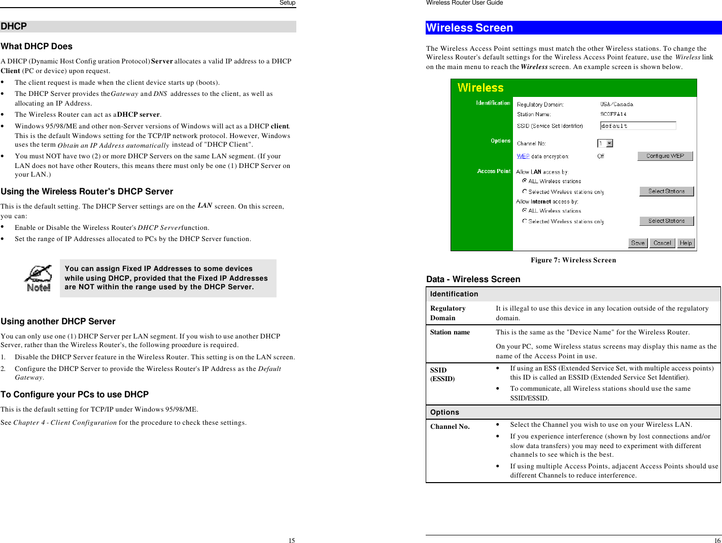 Setup 15 DHCP What DHCP Does A DHCP (Dynamic Host Config uration Protocol) Server allocates a valid IP address to a DHCP Client (PC or device) upon request. • The client request is made when the client device starts up (boots). • The DHCP Server provides the Gateway and DNS  addresses to the client, as well as allocating an IP Address. • The Wireless Router can act as a DHCP server. • Windows 95/98/ME and other non-Server versions of Windows will act as a DHCP client. This is the default Windows setting for the TCP/IP network protocol. However, Windows uses the term Obtain an IP Address automatically instead of &quot;DHCP Client&quot;. • You must NOT have two (2) or more DHCP Servers on the same LAN segment. (If your LAN does not have other Routers, this means there must only be one (1) DHCP Server on your LAN.) Using the Wireless Router&apos;s DHCP Server This is the default setting. The DHCP Server settings are on the LAN screen. On this screen, you can: • Enable or Disable the Wireless Router&apos;s DHCP Server function. • Set the range of IP Addresses allocated to PCs by the DHCP Server function.   You can assign Fixed IP Addresses to some devices while using DHCP, provided that the Fixed IP Addresses are NOT within the range used by the DHCP Server.  Using another DHCP Server You can only use one (1) DHCP Server per LAN segment. If you wish to use another DHCP Server, rather than the Wireless Router&apos;s, the following procedure is required. 1. Disable the DHCP Server feature in the Wireless Router. This setting is on the LAN screen. 2. Configure the DHCP Server to provide the Wireless Router&apos;s IP Address as the Default Gateway. To Configure your PCs to use DHCP This is the default setting for TCP/IP under Windows 95/98/ME.  See Chapter 4 - Client Configuration for the procedure to check these settings. Wireless Router User Guide 16 Wireless Screen The Wireless Access Point settings must match the other Wireless stations. To change the Wireless Router&apos;s default settings for the Wireless Access Point feature, use the Wireless link on the main menu to reach the Wireless screen. An example screen is shown below.  Figure 7: Wireless Screen Data - Wireless Screen Identification Regulatory Domain It is illegal to use this device in any location outside of the regulatory domain. Station name  This is the same as the &quot;Device Name&quot; for the Wireless Router. On your PC, some Wireless status screens may display this name as the name of the Access Point in use. SSID (ESSID) • If using an ESS (Extended Service Set, with multiple access points) this ID is called an ESSID (Extended Service Set Identifier). • To communicate, all Wireless stations should use the same SSID/ESSID. Options Channel No. • Select the Channel you wish to use on your Wireless LAN. • If you experience interference (shown by lost connections and/or slow data transfers) you may need to experiment with different channels to see which is the best. • If using multiple Access Points, adjacent Access Points should use different Channels to reduce interference. 