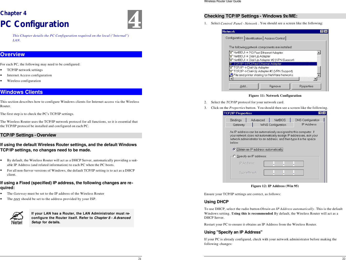  21 Chapter 4 PC Configuration This Chapter details the PC Configuration required on the local (&quot;Internal&quot;) LAN. Overview For each PC, the following may need to be configured: • TCP/IP network settings • Internet Access configuration • Wireless configuration Windows Clients This section describes how to configure Windows clients for Internet access via the Wireless Router. The first step is to check the PC&apos;s TCP/IP settings.  The Wireless Router uses the TCP/IP network protocol for all functions, so it is essential that the TCP/IP protocol be installed and configured on each PC. TCP/IP Settings - Overview If using the default Wireless Router settings, and the default Windows TCP/IP settings, no changes need to be made.  • By default, the Wireless Router will act as a DHCP Server, automatically providing a suit-able IP Address (and related information) to each PC when the PC boots. • For all non-Server versions of Windows, the default TCP/IP setting is to act as a DHCP client. If using a Fixed (specified) IP address, the following changes are re-quired: • The Gateway must be set to the IP address of the Wireless Router • The DNS should be set to the address provided by your ISP.   If your LAN has a Router, the LAN Administrator must re-configure the Router itself. Refer to Chapter 8 - Advanced Setup for details.   4 Wireless Router User Guide 22 Checking TCP/IP Settings - Windows 9x/ME: 1. Select Control Panel - Network . You should see a screen like the following:  Figure 11: Network Configuration 2. Select the TCP/IP protocol for your network card. 3. Click on the Properties button. You should then see a screen like the following.  Figure 12: IP Address (Win 95) Ensure your TCP/IP settings are correct, as follows: Using DHCP To use DHCP, select the radio button Obtain an IP Address automatically. This is the default Windows setting. Using this is recommended. By default, the Wireless Router will act as a DHCP Server. Restart your PC to ensure it obtains an IP Address from the Wireless Router. Using &quot;Specify an IP Address&quot;  If your PC is already configured, check with your network administrator before making the following changes: 