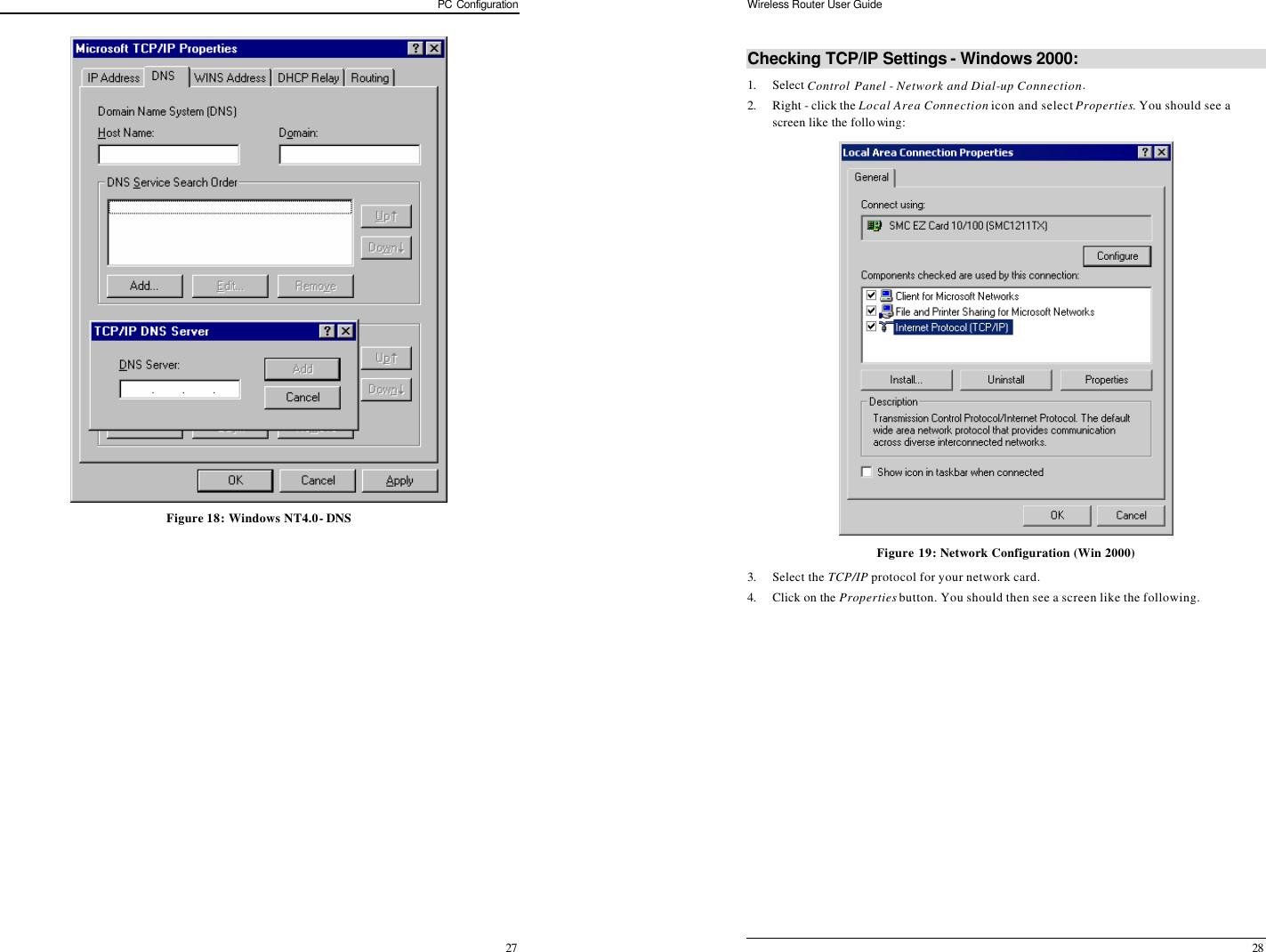 PC Configuration 27  Figure 18: Windows NT4.0 - DNS Wireless Router User Guide 28 Checking TCP/IP Settings - Windows 2000: 1. Select Control Panel - Network and Dial-up Connection. 2. Right - click the Local Area Connection icon and select Properties. You should see a screen like the following:  Figure 19: Network Configuration (Win 2000) 3. Select the TCP/IP protocol for your network card. 4. Click on the Properties button. You should then see a screen like the following. 