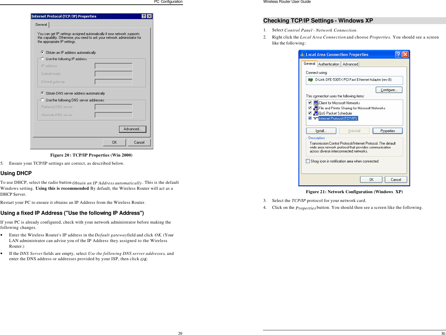 PC Configuration 29  Figure 20: TCP/IP Properties (Win 2000) 5. Ensure your TCP/IP settings are correct, as described below. Using DHCP To use DHCP, select the radio button Obtain an IP Address automatically. This is the default Windows setting. Using this is recommended. By default, the Wireless Router will act as a DHCP Server. Restart your PC to ensure it obtains an IP Address from the Wireless Router. Using a fixed IP Address (&quot;Use the following IP Address&quot;) If your PC is already configured, check with your network administrator before making the following changes. • Enter the Wireless Router&apos;s IP address in the Default gateway field and click OK. (Your LAN administrator can advise you of the IP Address they assigned to the Wireless Router.) • If the DNS Server fields are empty, select Use the following DNS server addresses, and enter the DNS address or addresses provided by your ISP, then click OK.  Wireless Router User Guide 30 Checking TCP/IP Settings - Windows XP 1. Select Control Panel - Network Connection. 2. Right click the Local Area Connection and choose Properties. You should see a screen like the following:  Figure 21: Network Configuration (Windows  XP) 3. Select the TCP/IP protocol for your network card. 4. Click on the Properties button. You should then see a screen like the following. 