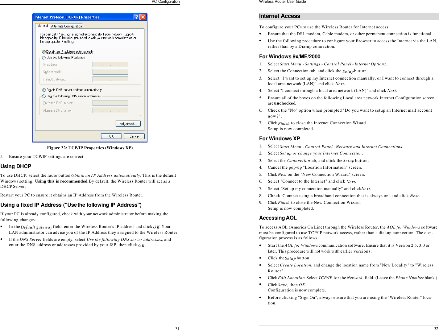 PC Configuration 31  Figure 22: TCP/IP Properties (Windows XP) 5. Ensure your TCP/IP settings are correct. Using DHCP To use DHCP, select the radio button Obtain an IP Address automatically. This is the default Windows setting. Using this is recommended. By default, the Wireless Router will act as a DHCP Server. Restart your PC to ensure it obtains an IP Address from the Wireless Router. Using a fixed IP Address (&quot;Use the following IP Address&quot;) If your PC is already configured, check with your network administrator before making the following changes. • In the Default gateway field, enter the Wireless Router&apos;s IP address and click OK. Your LAN administrator can advise you of the IP Address they assigned to the Wireless Router. • If the DNS Server fields are empty, select Use the following DNS server addresses, and enter the DNS address or addresses provided by your ISP, then click OK.   Wireless Router User Guide 32 Internet Access To configure your PCs to use the Wireless Router for Internet access: • Ensure that the DSL modem, Cable modem, or other permanent connection is functional.  • Use the following procedure to configure your Browser to access the Internet via the LAN, rather than by a Dial-up connection.  For Windows 9x/ME/2000 1. Select Start Menu - Settings - Control Panel - Internet Options.  2. Select the Connection tab, and click the Setup button. 3. Select &quot;I want to set up my Internet connection manually, or I want to connect through a local area network (LAN)&quot; and click Next. 4. Select &quot;I connect through a local area network (LAN)&quot; and click Next. 5. Ensure all of the boxes on the following Local area network Internet Configuration screen are unchecked. 6. Check the &quot;No&quot; option when prompted &quot;Do you want to set up an Internet mail account now?&quot;. 7. Click Finish to close the Internet Connection Wizard.  Setup is now completed. For Windows XP 1. Select Start Menu - Control Panel - Network and Internet Connections. 2. Select Set up or change your Internet Connection. 3. Select the Connection tab, and click the Setup button. 4. Cancel the pop-up &quot;Location Information&quot; screen. 5. Click Next on the &quot;New Connection Wizard&quot; screen. 6. Select &quot;Connect to the Internet&quot; and click Next. 7. Select &quot;Set up my connection manually&quot; and click Next. 8. Check &quot;Connect using a broadband connection that is always on&quot; and click Next. 9. Click Finish to close the New Connection Wizard. Setup is now completed. Accessing AOL To access AOL (America On Line) through the Wireless Router, the AOL for Windows software must be configured to use TCP/IP network access, rather than a dial-up connection. The con-figuration process is as follows: • Start the AOL for Windows communication software. Ensure that it is Version 2.5, 3.0 or later. This procedure will not work with earlier versions. • Click the Setup button. • Select Create Location, and change the location name from &quot;New Locality&quot; to &quot;Wireless Router&quot;. • Click Edit Location. Select TCP/IP for the Network  field. (Leave the Phone Number blank.)   • Click Save, then OK.  Configuration is now complete.  • Before clicking &quot;Sign On&quot;, always ensure that you are using the &quot;Wireless Router&quot; loca-tion. 