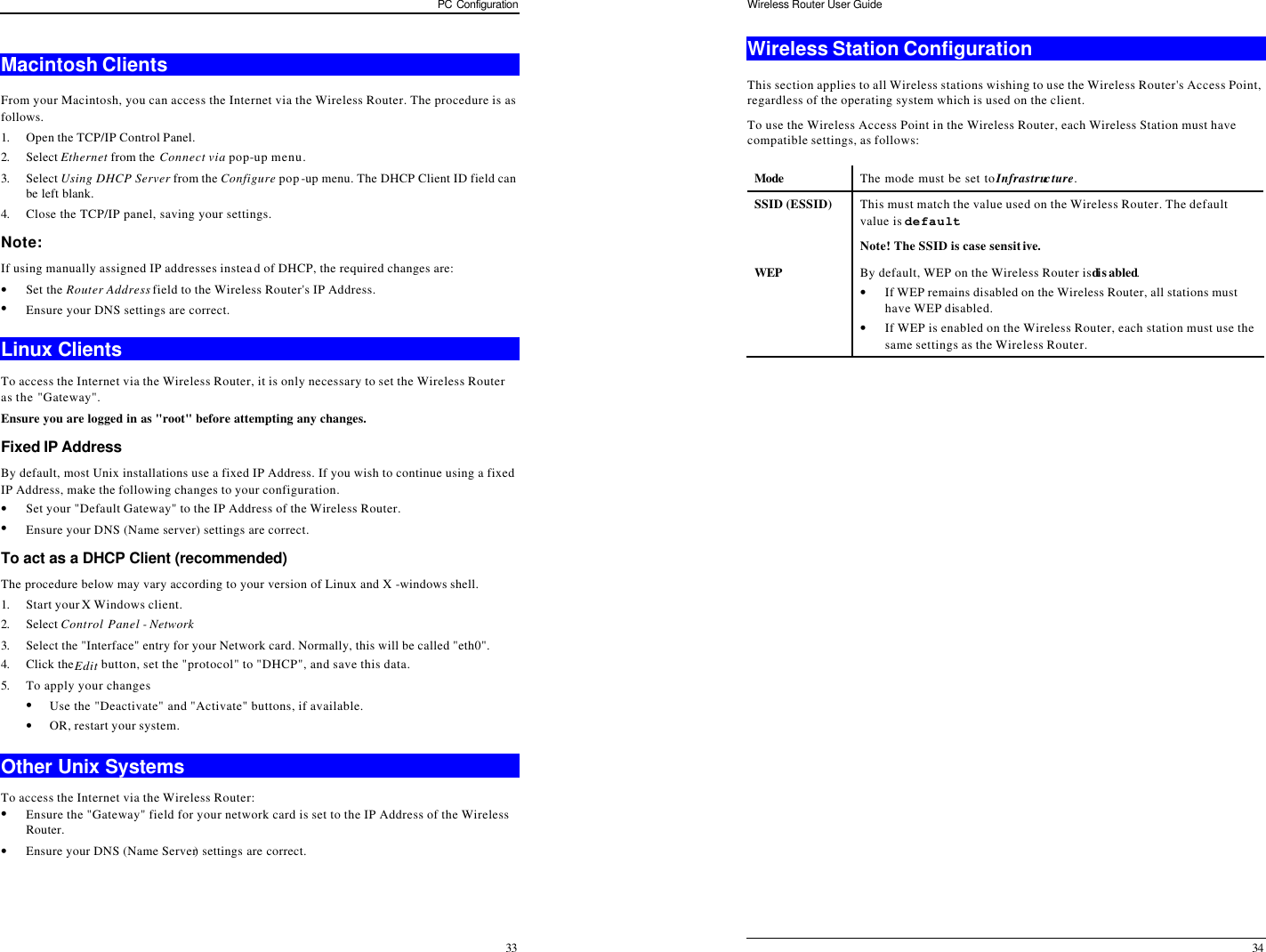 PC Configuration 33 Macintosh Clients From your Macintosh, you can access the Internet via the Wireless Router. The procedure is as follows. 1. Open the TCP/IP Control Panel.  2. Select Ethernet from the Connect via pop-up menu. 3. Select Using DHCP Server from the Configure pop-up menu. The DHCP Client ID field can be left blank. 4. Close the TCP/IP panel, saving your settings. Note: If using manually assigned IP addresses instead of DHCP, the required changes are: • Set the Router Address field to the Wireless Router&apos;s IP Address. • Ensure your DNS settings are correct. Linux Clients To access the Internet via the Wireless Router, it is only necessary to set the Wireless Router as the &quot;Gateway&quot;. Ensure you are logged in as &quot;root&quot; before attempting any changes. Fixed IP Address By default, most Unix installations use a fixed IP Address. If you wish to continue using a fixed IP Address, make the following changes to your configuration. • Set your &quot;Default Gateway&quot; to the IP Address of the Wireless Router. • Ensure your DNS (Name server) settings are correct. To act as a DHCP Client (recommended) The procedure below may vary according to your version of Linux and X -windows shell. 1. Start your X Windows client. 2. Select Control Panel - Network  3. Select the &quot;Interface&quot; entry for your Network card. Normally, this will be called &quot;eth0&quot;. 4. Click the Edit button, set the &quot;protocol&quot; to &quot;DHCP&quot;, and save this data.  5. To apply your changes • Use the &quot;Deactivate&quot; and &quot;Activate&quot; buttons, if available. • OR, restart your system. Other Unix Systems To access the Internet via the Wireless Router: • Ensure the &quot;Gateway&quot; field for your network card is set to the IP Address of the Wireless Router. • Ensure your DNS (Name Server) settings are correct. Wireless Router User Guide 34 Wireless Station Configuration This section applies to all Wireless stations wishing to use the Wireless Router&apos;s Access Point, regardless of the operating system which is used on the client. To use the Wireless Access Point in the Wireless Router, each Wireless Station must have compatible settings, as follows: Mode  The mode must be set to Infrastructure. SSID (ESSID) This must match the value used on the Wireless Router. The default value is default  Note! The SSID is case sensitive. WEP By default, WEP on the Wireless Router is di sabled. • If WEP remains disabled on the Wireless Router, all stations must have WEP disabled. • If WEP is enabled on the Wireless Router, each station must use the same settings as the Wireless Router.  