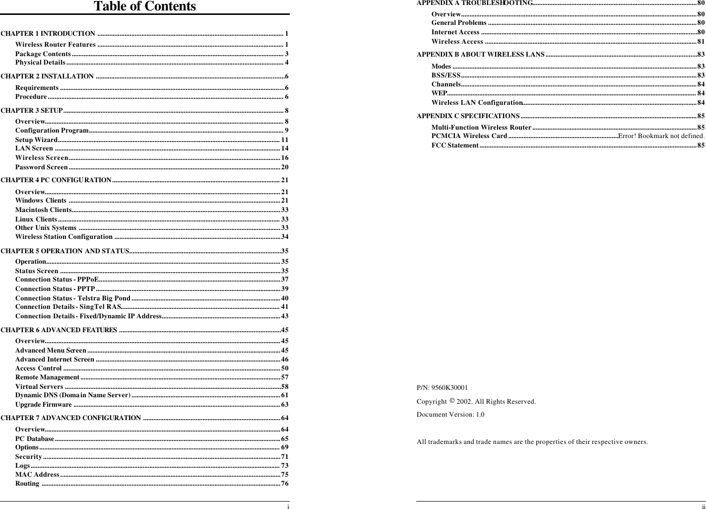  i Table of Contents  CHAPTER 1 INTRODUCTION .............................................................................................................. 1 Wireless Router Features .............................................................................................................. 1 Package Contents............................................................................................................................. 3 Physical Details................................................................................................................................ 4 CHAPTER 2 INSTALLATION ...............................................................................................................6 Requirements ....................................................................................................................................6 Procedure........................................................................................................................................... 6 CHAPTER 3 SETUP.................................................................................................................................. 8 Overview............................................................................................................................................. 8 Configuration Program................................................................................................................... 9 Setup Wizard................................................................................................................................... 11 LAN Screen .....................................................................................................................................14 Wireless Screen.............................................................................................................................16 Password Screen.............................................................................................................................20 CHAPTER 4 PC CONFIGURATION................................................................................................... 21 Overview...........................................................................................................................................21 Windows Clients .............................................................................................................................21 Macintosh Clients...........................................................................................................................33 Linux Clients................................................................................................................................... 33 Other Unix Systems .......................................................................................................................33 Wireless Station Configuration ..................................................................................................34 CHAPTER 5 OPERATION AND STATUS.........................................................................................35 Operation..........................................................................................................................................35 Status Screen ..................................................................................................................................35 Connection Status - PPPoE...........................................................................................................37 Connection Status - PPTP.............................................................................................................39 Connection Status - Telstra Big Pond........................................................................................40 Connection Details - SingTel RAS.............................................................................................. 41 Connection Details - Fixed/Dynamic IP Address......................................................................43 CHAPTER 6 ADVANCED FEATURES ...............................................................................................45 Overview...........................................................................................................................................45 Advanced Menu Screen..................................................................................................................45 Advanced Internet Screen .............................................................................................................46 Access Control ................................................................................................................................50 Remote Management......................................................................................................................57 Virtual Servers ...............................................................................................................................58 Dynamic DNS (Domain Name Server)........................................................................................61 Upgrade Firmware ..........................................................................................................................63 CHAPTER 7 ADVANCED CONFIGURATION .................................................................................64 Overview...........................................................................................................................................64 PC Database.....................................................................................................................................65 Options.............................................................................................................................................. 69 Security............................................................................................................................................71 Logs................................................................................................................................................... 73 MAC Address..................................................................................................................................75 Routing .............................................................................................................................................76  ii APPENDIX A TROUBLESHOOTING.................................................................................................80 Overview...........................................................................................................................................80 General Problems ...........................................................................................................................80 Internet Access ...............................................................................................................................80 Wireless Access .............................................................................................................................81 APPENDIX B ABOUT WIRELESS LANS.........................................................................................83 Modes ................................................................................................................................................83 BSS/ESS...........................................................................................................................................83 Channels...........................................................................................................................................84 WEP................................................................................................................................................... 84 Wireless LAN Configuration.......................................................................................................84 APPENDIX C SPECIFICATIONS........................................................................................................85 Multi-Function Wireless Router.................................................................................................85 PCMCIA Wireless Card.................................................................Error! Bookmark not defined. FCC Statement................................................................................................................................85                  P/N: 9560K30001 Copyright  2002. All Rights Reserved. Document Version: 1.0  All trademarks and trade names are the properties of their respective owners.  