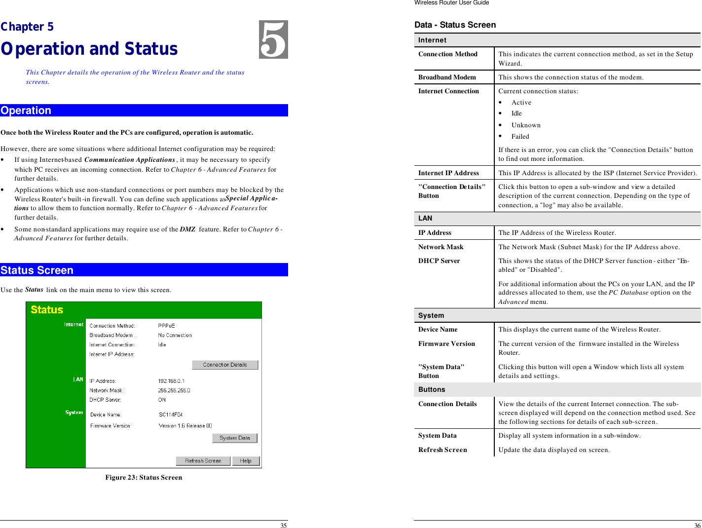  35 Chapter 5 Operation and Status This Chapter details the operation of the Wireless Router and the status screens. Operation Once both the Wireless Router and the PCs are configured, operation is automatic. However, there are some situations where additional Internet configuration may be required: • If using Internet-based Communication Applications, it may be necessary to specify which PC receives an incoming connection. Refer to Chapter 6 - Advanced Features for further details. • Applications which use non-standard connections or port numbers may be blocked by the Wireless Router&apos;s built-in firewall. You can define such applications as Special Applica-tions to allow them to function normally. Refer to Chapter 6 - Advanced Features for further details. • Some non-standard applications may require use of the DMZ  feature. Refer to Chapter 6 - Advanced Features for further details.  Status Screen Use the Status link on the main menu to view this screen.  Figure 23: Status Screen 5 Wireless Router User Guide 36 Data - Status Screen Internet Connection Method This indicates the current connection method, as set in the Setup Wizard. Broadband Modem This shows the connection status of the modem. Internet Connection Current connection status: • Active • Idle  • Unknown • Failed If there is an error, you can click the &quot;Connection Details&quot; button to find out more information. Internet IP Address This IP Address is allocated by the ISP (Internet Service Provider). &quot;Connection Details&quot; Button Click this button to open a sub-window and view a detailed description of the current connection. Depending on the type of connection, a &quot;log&quot; may also be available. LAN IP Address The IP Address of the Wireless Router. Network Mask The Network Mask (Subnet Mask) for the IP Address above. DHCP Server This shows the status of the DHCP Server function - either &quot;En-abled&quot; or &quot;Disabled&quot;.  For additional information about the PCs on your LAN, and the IP addresses allocated to them, use the PC Database option on the Advanced menu. System Device Name This displays the current name of the Wireless Router. Firmware Version The current version of the  firmware installed in the Wireless Router. &quot;System Data&quot; Button Clicking this button will open a Window which lists all system details and settings. Buttons Connection Details View the details of the current Internet connection. The sub-screen displayed will depend on the connection method used. See the following sections for details of each sub-screen. System Data Display all system information in a sub-window. Refresh Screen Update the data displayed on screen.  