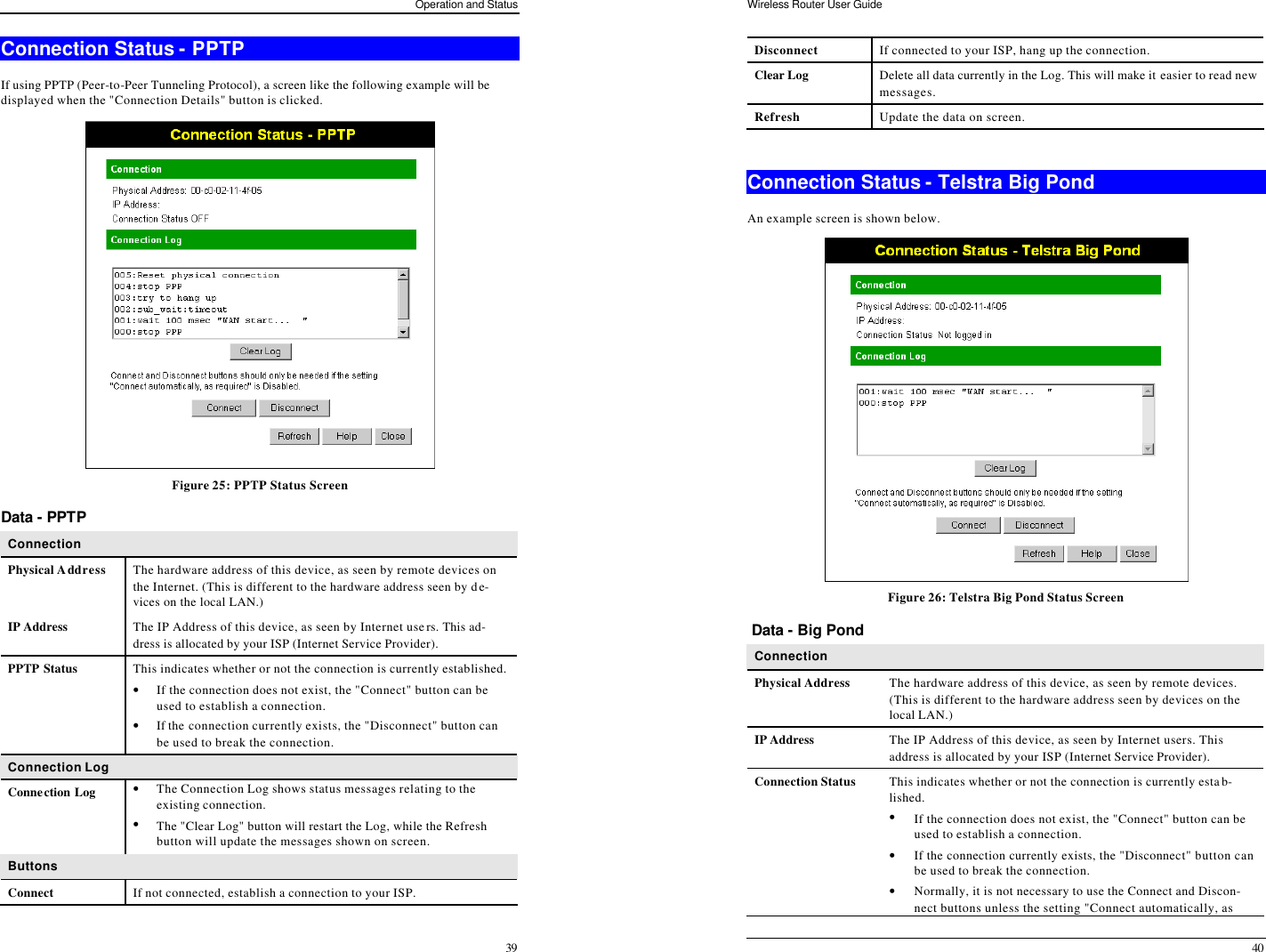Operation and Status 39 Connection Status - PPTP  If using PPTP (Peer-to-Peer Tunneling Protocol), a screen like the following example will be displayed when the &quot;Connection Details&quot; button is clicked.  Figure 25: PPTP Status Screen Data - PPTP Connection Physical Address The hardware address of this device, as seen by remote devices on the Internet. (This is different to the hardware address seen by de-vices on the local LAN.) IP Address The IP Address of this device, as seen by Internet users. This ad-dress is allocated by your ISP (Internet Service Provider).  PPTP Status This indicates whether or not the connection is currently established. • If the connection does not exist, the &quot;Connect&quot; button can be used to establish a connection. • If the connection currently exists, the &quot;Disconnect&quot; button can be used to break the connection. Connection Log Connection Log • The Connection Log shows status messages relating to the existing connection. • The &quot;Clear Log&quot; button will restart the Log, while the Refresh button will update the messages shown on screen. Buttons Connect If not connected, establish a connection to your ISP. Wireless Router User Guide 40 Disconnect If connected to your ISP, hang up the connection. Clear Log Delete all data currently in the Log. This will make it easier to read new messages. Refresh Update the data on screen.  Connection Status - Telstra Big Pond An example screen is shown below.  Figure 26: Telstra Big Pond Status Screen  Data - Big Pond Connection  Physical Address The hardware address of this device, as seen by remote devices. (This is different to the hardware address seen by devices on the local LAN.) IP Address The IP Address of this device, as seen by Internet users. This address is allocated by your ISP (Internet Service Provider). Connection Status This indicates whether or not the connection is currently estab-lished. • If the connection does not exist, the &quot;Connect&quot; button can be used to establish a connection.  • If the connection currently exists, the &quot;Disconnect&quot; button can be used to break the connection.  • Normally, it is not necessary to use the Connect and Discon-nect buttons unless the setting &quot;Connect automatically, as 