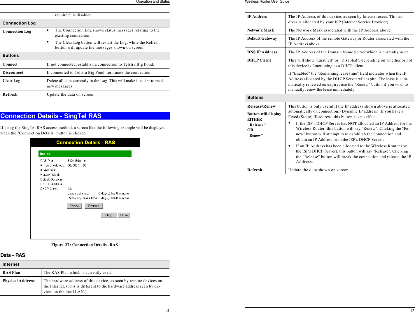 Operation and Status 41 required&quot; is disabled. Connection Log Connection Log • The Connection Log shows status messages relating to the existing connection.  • The Clear Log button will restart the Log, while the Refresh button will update the messages shown on screen. Buttons Connect If not connected, establish a connection to Telstra Big Pond. Disconnect If connected to Telstra Big Pond, terminate the connection. Clear Log Delete all data currently in the Log. This will make it easier to read new messages. Refresh Update the data on screen.  Connection Details - SingTel RAS If using the SingTel RAS access method, a screen like the following example will be displayed when the &quot;Connection Details&quot; button is clicked.  Figure 27: Connection Details - RAS Data - RAS Internet RAS Plan The RAS Plan which is currently used. Physical Address The hardware address of this device, as seen by remote devices on the Internet. (This is different to the hardware address seen by de-vices on the local LAN.) Wireless Router User Guide 42 IP Address The IP Address of this device, as seen by Internet users. This ad-dress is allocated by your ISP (Internet Service Provider). Networ k Mask The Network Mask associated with the IP Address above. Default Gateway The IP Address of the remote Gateway or Router associated with the IP Address above. DNS IP Address The IP Address of the Domain Name Server which is currently used. DHCP Client This will show &quot;Enabled&quot; or &quot;Disabled&quot;, depending on whether or not this device is functioning as a DHCP client.  If &quot;Enabled&quot; the &quot;Remaining lease time&quot; field indicates when the IP Address allocated by the DHCP Server will expire. The lease is auto-matically renewed on expiry; use the &quot;Renew&quot; button if you wish to manually renew the lease immediately. Buttons Release/Renew Button will display EITHER  &quot;Release&quot; OR &quot;Renew&quot;  This button is only useful if the IP address shown above is allocated automatically on connection. (Dynamic IP address). If you have a Fixed (Static) IP address, this button has no effect.  • If the ISP&apos;s DHCP Server has NOT allocated an IP Address for the Wireless Router, this button will say &quot;Renew&quot;. Clicking the &quot;Re-new&quot; button will attempt to re-establish the connection and obtain an IP Address from the ISP&apos;s DHCP Server. • If an IP Address has been allocated to the Wireless Router (by the ISP&apos;s DHCP Server), this button will say &quot;Release&quot;. Clic king the &quot;Release&quot; button will break the connection and release the IP Address. Refresh Update the data shown on screen.  