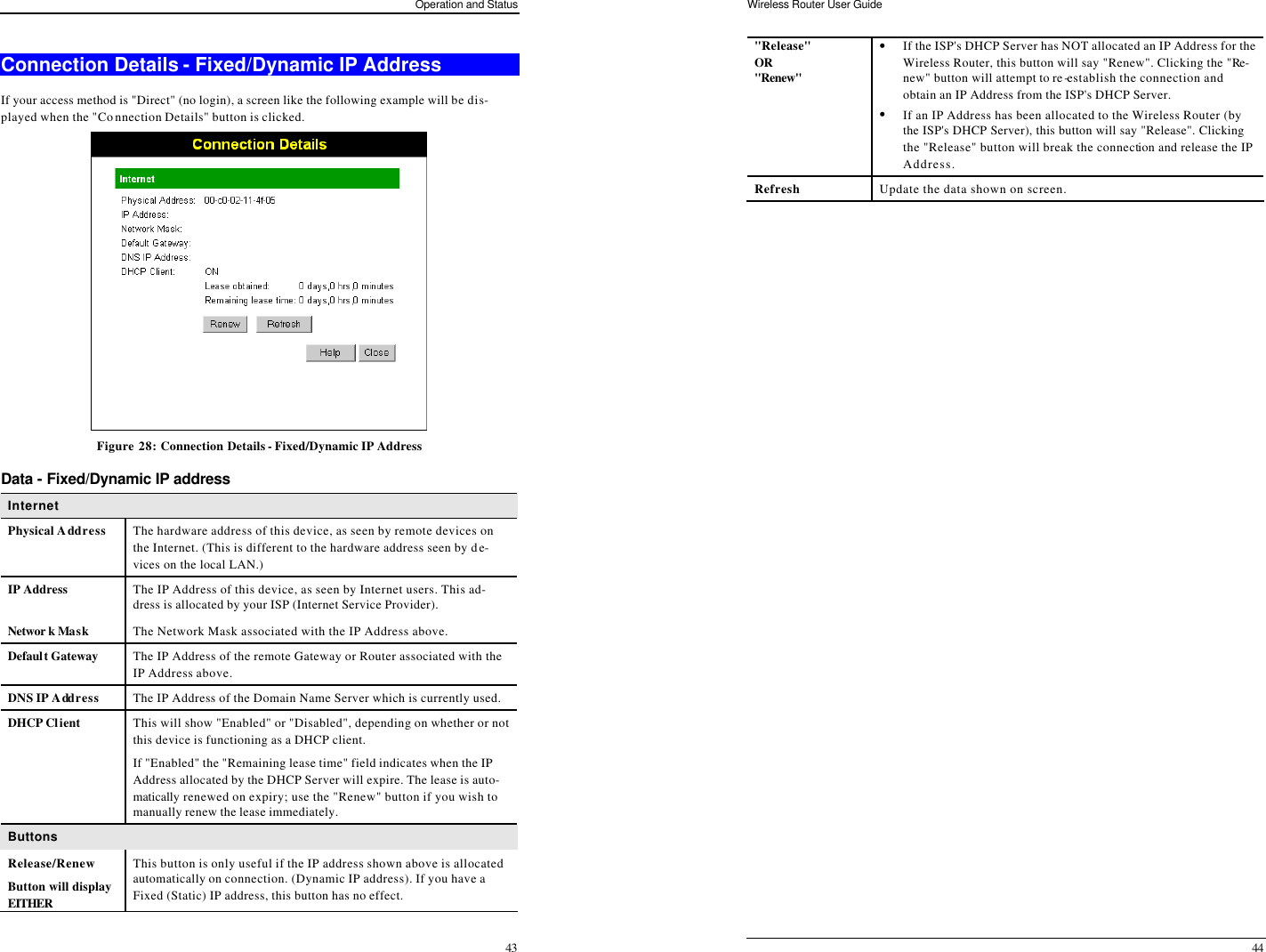 Operation and Status 43 Connection Details - Fixed/Dynamic IP Address If your access method is &quot;Direct&quot; (no login), a screen like the following example will be dis-played when the &quot;Connection Details&quot; button is clicked.  Figure 28: Connection Details - Fixed/Dynamic IP Address Data - Fixed/Dynamic IP address Internet Physical Address The hardware address of this device, as seen by remote devices on the Internet. (This is different to the hardware address seen by de-vices on the local LAN.) IP Address The IP Address of this device, as seen by Internet users. This ad-dress is allocated by your ISP (Internet Service Provider).  Networ k Mask The Network Mask associated with the IP Address above. Default Gateway The IP Address of the remote Gateway or Router associated with the IP Address above. DNS IP Address The IP Address of the Domain Name Server which is currently used. DHCP Client This will show &quot;Enabled&quot; or &quot;Disabled&quot;, depending on whether or not this device is functioning as a DHCP client.  If &quot;Enabled&quot; the &quot;Remaining lease time&quot; field indicates when the IP Address allocated by the DHCP Server will expire. The lease is auto-matically renewed on expiry; use the &quot;Renew&quot; button if you wish to manually renew the lease immediately. Buttons Release/Renew Button will display EITHER  This button is only useful if the IP address shown above is allocated automatically on connection. (Dynamic IP address). If you have a Fixed (Static) IP address, this button has no effect.  Wireless Router User Guide 44 &quot;Release&quot; OR &quot;Renew&quot;  • If the ISP&apos;s DHCP Server has NOT allocated an IP Address for the Wireless Router, this button will say &quot;Renew&quot;. Clicking the &quot;Re-new&quot; button will attempt to re-establish the connection and obtain an IP Address from the ISP&apos;s DHCP Server. • If an IP Address has been allocated to the Wireless Router (by the ISP&apos;s DHCP Server), this button will say &quot;Release&quot;. Clicking the &quot;Release&quot; button will break the connection and release the IP Address. Refresh Update the data shown on screen.   