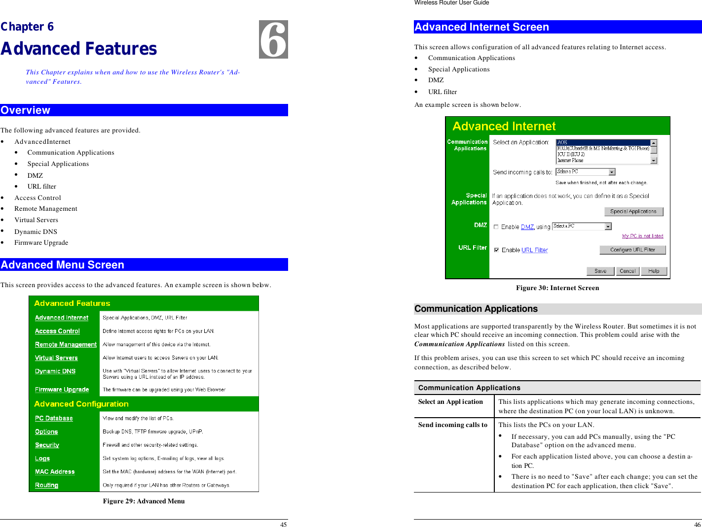  45 Chapter 6 Advanced Features This Chapter explains when and how to use the Wireless Router&apos;s &quot;Ad-vanced&quot; Features. Overview The following advanced features are provided. • Advanced Internet • Communication Applications • Special Applications • DMZ • URL filter • Access Control • Remote Management • Virtual Servers • Dynamic DNS • Firmware Upgrade Advanced Menu Screen This screen provides access to the advanced features. An example screen is shown below.  Figure 29: Advanced Menu 6 Wireless Router User Guide 46 Advanced Internet Screen This screen allows configuration of all advanced features relating to Internet access. • Communication Applications • Special Applications • DMZ • URL filter An example screen is shown below.  Figure 30: Internet Screen Communication Applications Most applications are supported transparently by the Wireless Router. But sometimes it is not clear which PC should receive an incoming connection. This problem could arise with the  Communication Applications listed on this screen. If this problem arises, you can use this screen to set which PC should receive an incoming connection, as described below. Communication Applications Select an Appl ication This lists applications which may generate incoming connections, where the destination PC (on your local LAN) is unknown. Send incoming calls to This lists the PCs on your LAN. • If necessary, you can add PCs manually, using the &quot;PC Database&quot; option on the advanced menu. • For each application listed above, you can choose a destin a-tion PC.  • There is no need to &quot;Save&quot; after each change; you can set the destination PC for each application, then click &quot;Save&quot;.  