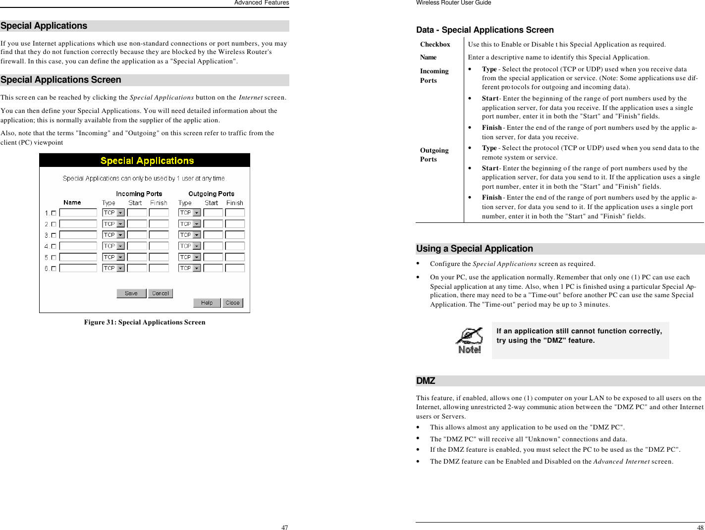 Advanced Features 47 Special Applications If you use Internet applications which use non-standard connections or port numbers, you may find that they do not function correctly because they are blocked by the Wireless Router&apos;s firewall. In this case, you can define the application as a &quot;Special Application&quot;. Special Applications Screen This screen can be reached by clicking the Special Applications button on the Internet screen. You can then define your Special Applications. You will need detailed information about the application; this is normally available from the supplier of the applic ation. Also, note that the terms &quot;Incoming&quot; and &quot;Outgoing&quot; on this screen refer to traffic from the client (PC) viewpoint  Figure 31: Special Applications Screen Wireless Router User Guide 48 Data - Special Applications Screen Checkbox Use this to Enable or Disable t his Special Application as required. Name  Enter a descriptive name to identify this Special Application. Incoming  Ports • Type - Select the protocol (TCP or UDP) used when you receive data from the special application or service. (Note: Some applications use dif-ferent protocols for outgoing and incoming data). • Start - Enter the beginning of the range of port numbers used by the application server, for data you receive. If the application uses a single port number, enter it in both the &quot;Start&quot; and &quot;Finish&quot; fields. • Finish - Enter the end of the range of port numbers used by the applic a-tion server, for data you receive. Outgoing Ports • Type - Select the protocol (TCP or UDP) used when you send data to the remote system or service. • Start - Enter the beginning of the range of port numbers used by the application server, for data you send to it. If the application uses a single port number, enter it in both the &quot;Start&quot; and &quot;Finish&quot; fields. • Finish - Enter the end of the range of port numbers used by the applic a-tion server, for data you send to it. If the application uses a single port number, enter it in both the &quot;Start&quot; and &quot;Finish&quot; fields.  Using a Special Application • Configure the Special Applications screen as required. • On your PC, use the application normally. Remember that only one (1) PC can use each Special application at any time. Also, when 1 PC is finished using a particular Special Ap-plication, there may need to be a &quot;Time-out&quot; before another PC can use the same Special Application. The &quot;Time-out&quot; period may be up to 3 minutes.   If an application still cannot function correctly, try using the &quot;DMZ&quot; feature.  DMZ This feature, if enabled, allows one (1) computer on your LAN to be exposed to all users on the Internet, allowing unrestricted 2-way communic ation between the &quot;DMZ PC&quot; and other Internet users or Servers.  • This allows almost any application to be used on the &quot;DMZ PC&quot;. • The &quot;DMZ PC&quot; will receive all &quot;Unknown&quot; connections and data. • If the DMZ feature is enabled, you must select the PC to be used as the &quot;DMZ PC&quot;. • The DMZ feature can be Enabled and Disabled on the Advanced Internet screen.  