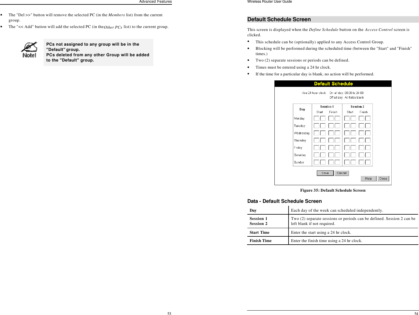 Advanced Features 53 • The &quot;Del &gt;&gt;&quot; button will remove the selected PC (in the Members list) from the current group. • The &quot;&lt;&lt; Add&quot; button will add the selected PC (in the Other PCs list) to the current group.   PCs not assigned to any group will be in the &quot;Default&quot; group. PCs deleted from any other Group will be added to the &quot;Default&quot; group.  Wireless Router User Guide 54 Default Schedule Screen This screen is displayed when the Define Schedule button on the Access Control screen is clicked. • This schedule can be (optionally) applied to any Access Control Group.  • Blocking will be performed during the scheduled time (between the &quot;Start&quot; and &quot;Finish&quot; times.)  • Two (2) separate sessions or periods can be defined.  • Times must be entered using a 24 hr clock.  • If the time for a particular day is blank, no action will be performed.  Figure 35: Default Schedule Screen Data - Default Schedule Screen Day Each day of the week can scheduled independently.   Session 1 Session 2 Two (2) separate sessions or periods can be defined. Session 2 can be left blank if not required. Start Time Enter the start using a 24 hr clock. Finish Time Enter the finish time using a 24 hr clock.  