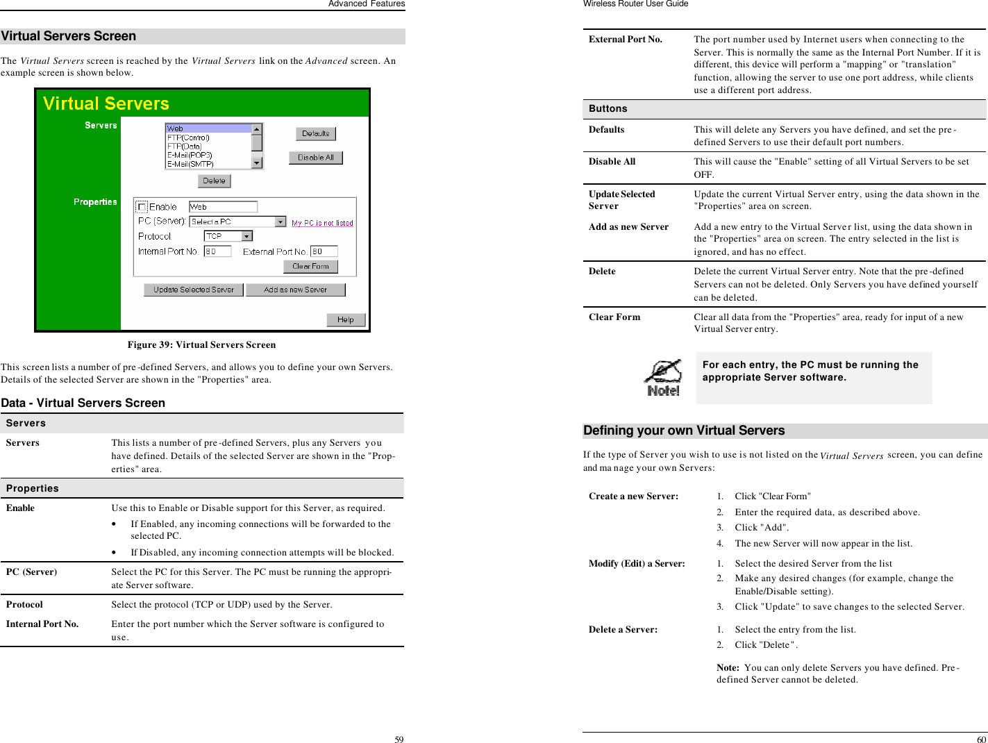 Advanced Features 59 Virtual Servers Screen The Virtual Servers screen is reached by the Virtual Servers link on the Advanced screen. An example screen is shown below.   Figure 39: Virtual Servers Screen This screen lists a number of pre-defined Servers, and allows you to define your own Servers. Details of the selected Server are shown in the &quot;Properties&quot; area. Data - Virtual Servers Screen Servers Servers This lists a number of pre-defined Servers, plus any Servers you have defined. Details of the selected Server are shown in the &quot;Prop-erties&quot; area. Properties Enable Use this to Enable or Disable support for this Server, as required.  • If Enabled, any incoming connections will be forwarded to the selected PC. • If Disabled, any incoming connection attempts will be blocked. PC (Server) Select the PC for this Server. The PC must be running the appropri-ate Server software. Protocol Select the protocol (TCP or UDP) used by the Server.  Internal Port No. Enter the port number which the Server software is configured to use. Wireless Router User Guide 60 External Port No. The port number used by Internet users when connecting to the Server. This is normally the same as the Internal Port Number. If it is different, this device will perform a &quot;mapping&quot; or &quot;translation&quot; function, allowing the server to use one port address, while clients use a different port address. Buttons Defaults This will delete any Servers you have defined, and set the pre-defined Servers to use their default port numbers. Disable All  This will cause the &quot;Enable&quot; setting of all Virtual Servers to be set OFF. Update Selected Server Update the current Virtual Server entry, using the data shown in the &quot;Properties&quot; area on screen. Add as new Server Add a new entry to the Virtual Server list, using the data shown in the &quot;Properties&quot; area on screen. The entry selected in the list is ignored, and has no effect. Delete Delete the current Virtual Server entry. Note that the pre-defined Servers can not be deleted. Only Servers you have defined yourself can be deleted. Clear Form Clear all data from the &quot;Properties&quot; area, ready for input of a new Virtual Server entry.   For each entry, the PC must be running the appropriate Server software. Defining your own Virtual Servers If the type of Server you wish to use is not listed on the Virtual Servers screen, you can define and ma nage your own Servers: Create a new Server: 1. Click &quot;Clear Form&quot;  2. Enter the required data, as described above. 3. Click &quot;Add&quot;. 4. The new Server will now appear in the list. Modify (Edit) a Server: 1. Select the desired Server from the list 2. Make any desired changes (for example, change the Enable/Disable setting).  3. Click &quot;Update&quot; to save changes to the selected Server. Delete a Server: 1. Select the entry from the list. 2. Click &quot;Delete&quot;. Note:  You can only delete Servers you have defined. Pre-defined Server cannot be deleted.  