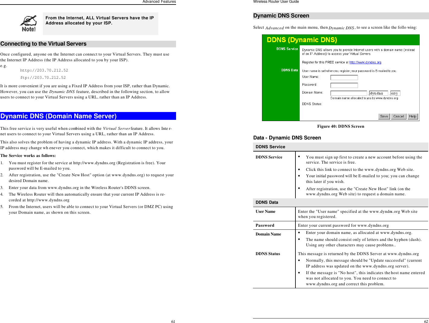 Advanced Features 61  From the Internet, ALL Virtual Servers have the IP Address allocated by your ISP.  Connecting to the Virtual Servers Once configured, anyone on the Internet can connect to your Virtual Servers. They must use the Internet IP Address (the IP Address allocated to you by your ISP).  e.g. http://203.70.212.52 ftp://203.70.212.52 It is more convenient if you are using a Fixed IP Address from your ISP, rather than Dynamic.  However, you can use the Dynamic DNS feature, described in the following section, to allow users to connect to your Virtual Servers using a URL, rather than an IP Address.  Dynamic DNS (Domain Name Server) This free service is very useful when combined with the Virtual Server feature. It allows Inte r-net users to connect to your Virtual Servers using a URL, rather than an IP Address. This also solves the problem of having a dynamic IP address. With a dynamic IP address, your IP address may change wh enever you connect, which makes it difficult to connect to you. The Service works as follows: 1. You must register for the service at http://www.dyndns.org (Registration is free). Your password will be E-mailed to you. 2. After registration, use the &quot;Create New Host&quot; option (at www.dyndns.org) to request your desired Domain name. 3. Enter your data from www.dyndns.org in the Wireless Router&apos;s DDNS screen. 4. The Wireless Router will then automatically ensure that your current IP Address is re-corded at http://www.dyndns.org 5. From the Internet, users will be able to connect to your Virtual Servers (or DMZ PC) using your Domain name, as shown on this screen. Wireless Router User Guide 62 Dynamic DNS Screen Select Advanced on the main menu, then Dynamic DNS, to see a screen like the follo wing:  Figure 40: DDNS Screen Data - Dynamic DNS Screen DDNS Service DDNS Service • You must sign up first to create a new account before using the service. The service is free. • Click this link to connect to the www.dyndns.org Web site. • Your initial password will be E-mailed to you; you can change this later if you wish. • After registration, use the &quot;Create New Host&quot; link (on the www.dyndns.org Web site) to request a domain name. DDNS Data  User Name  Enter the &quot;User name&quot; specified at the www.dyndns.org Web site when you registered. Password Enter your current password for www.dyndns.org Domain Name  • Enter your domain name, as allocated at www.dyndns.org. • The name should consist only of letters and the hyphen (dash). Using any other characters may cause problems.. DDNS Status This message is returned by the DDNS Server at www.dyndns.org • Normally, this message should be &quot;Update successful&quot; (current IP address was updated on the www.dyndns.org server).  • If the message is &quot;No host&quot;, this indicates the host name entered was not allocated to you. You need to connect to www.dyndns.org and correct this problem.    