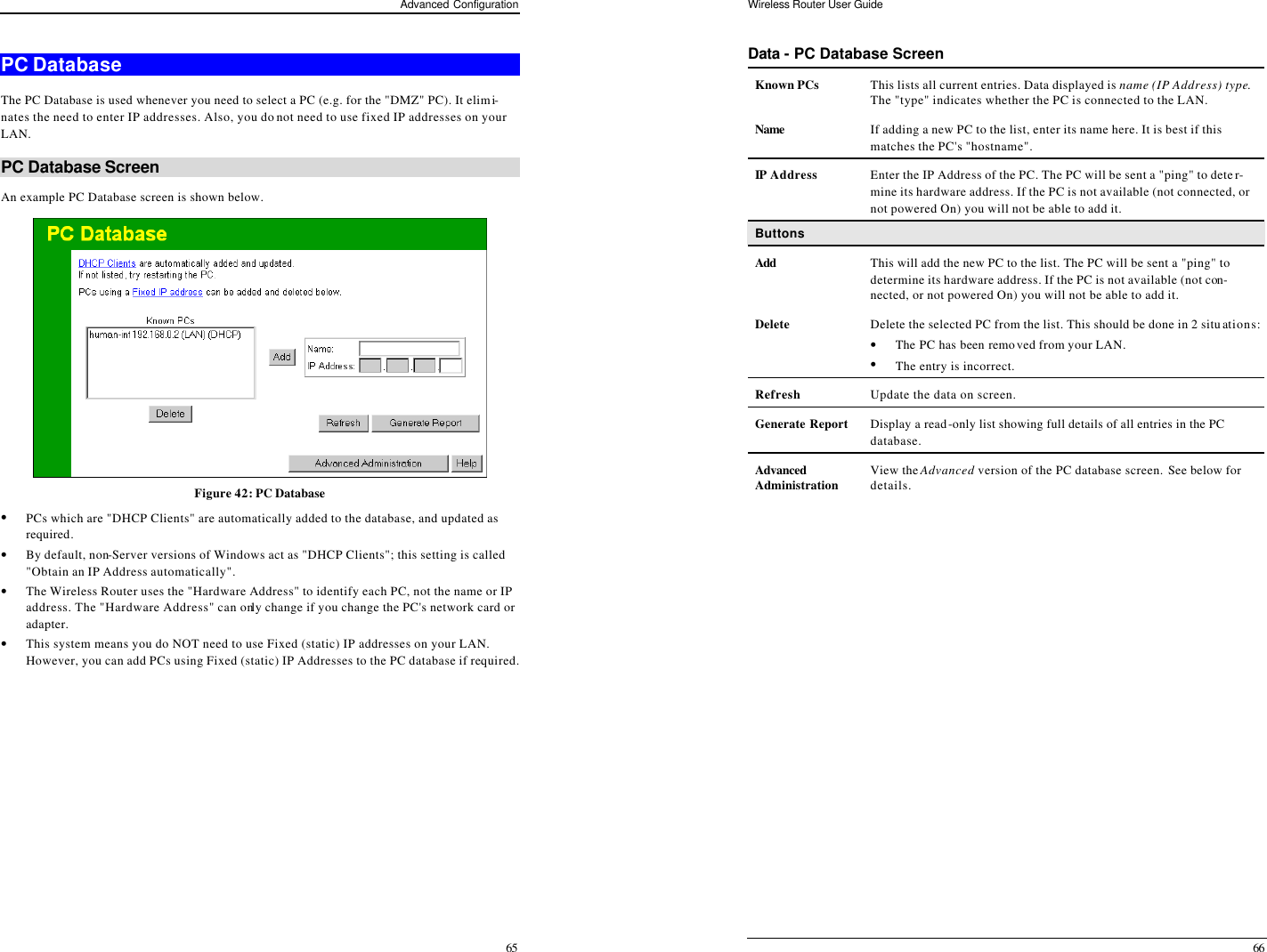 Advanced Configuration 65 PC Database The PC Database is used whenever you need to select a PC (e.g. for the &quot;DMZ&quot; PC). It elimi-nates the need to enter IP addresses. Also, you do not need to use fixed IP addresses on your LAN. PC Database Screen An example PC Database screen is shown below.  Figure 42: PC Database  • PCs which are &quot;DHCP Clients&quot; are automatically added to the database, and updated as required. • By default, non-Server versions of Windows act as &quot;DHCP Clients&quot;; this setting is called &quot;Obtain an IP Address automatically&quot;. • The Wireless Router uses the &quot;Hardware Address&quot; to identify each PC, not the name or IP address. The &quot;Hardware Address&quot; can only change if you change the PC&apos;s network card or adapter. • This system means you do NOT need to use Fixed (static) IP addresses on your LAN. However, you can add PCs using Fixed (static) IP Addresses to the PC database if required. Wireless Router User Guide 66 Data - PC Database Screen Known PCs This lists all current entries. Data displayed is name (IP Address) type. The &quot;type&quot; indicates whether the PC is connected to the LAN. Name  If adding a new PC to the list, enter its name here. It is best if this matches the PC&apos;s &quot;hostname&quot;. IP Address Enter the IP Address of the PC. The PC will be sent a &quot;ping&quot; to deter-mine its hardware address. If the PC is not available (not connected, or not powered On) you will not be able to add it. Buttons Add This will add the new PC to the list. The PC will be sent a &quot;ping&quot; to determine its hardware address. If the PC is not available (not con-nected, or not powered On) you will not be able to add it. Delete Delete the selected PC from the list. This should be done in 2 situations: • The PC has been removed from your LAN. • The entry is incorrect. Refresh Update the data on screen. Generate Report Display a read-only list showing full details of all entries in the PC database. Advanced   Administration View the Advanced version of the PC database screen. See below for details.  