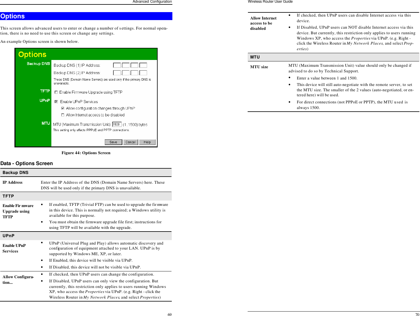 Advanced Configuration 69 Options This screen allows advanced users to enter or change a number of settings. For normal opera-tion, there is no need to use this screen or change any settings. An example Options screen is shown below.   Figure 44: Options Screen Data - Options Screen Backup DNS IP Address Enter the IP Address of the DNS (Domain Name Servers) here. These DNS will be used only if the primary DNS is unavailable. TFTP Enable Fir mware Upgrade using TFTP • If enabled, TFTP (Trivial FTP) can be used to upgrade the firmware in this device. This is normally not required; a Windows utility is available for this purpose. • You must obtain the firmware upgrade file first; instructions for using TFTP will be available with the upgrade. UPnP Enable UPnP Services • UPnP (Universal Plug and Play) allows automatic discovery and configuration of equipment attached to your LAN. UPnP is by supported by Windows ME, XP, or later. • If Enabled, this device will be visible via UPnP. • If Disabled, this device will not be visible via UPnP. Allow Configura-tion... • If checked, then UPnP users can change the configuration. • If Disabled, UPnP users can only view the configuration. But currently, this restriction only applies to users running Windows XP, who access the Properties via UPnP. (e.g. Right - click the Wireless Router in My Network Places, and select Properties) Wireless Router User Guide 70 Allow Internet access to be disabled • If checked, then UPnP users can disable Internet access via this device. • If Disabled, UPnP users can NOT disable Internet access via this device. But currently, this restriction only applies to users running Windows XP, who access the Properties via UPnP. (e.g. Right - click the Wireless Router in My Network Places, and select Prop-erties) MTU MTU size MTU (Maximum Transmission Unit) value should only be changed if advised to do so by Technical Support.  • Enter a value between 1 and 1500.  • This device will still auto-negotiate with the remote server, to set the MTU size. The smaller of the 2 values (auto-negotiated, or en-tered here) will be used.  • For direct connections (not PPPoE or PPTP), the MTU used is always 1500.  