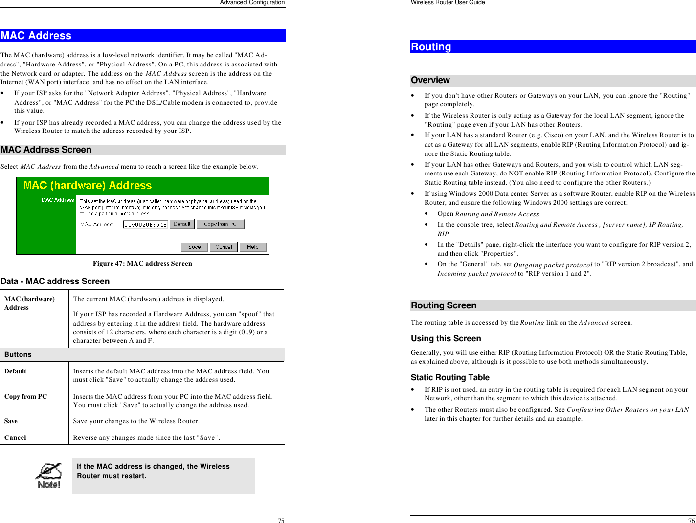 Advanced Configuration 75 MAC Address The MAC (hardware) address is a low-level network identifier. It may be called &quot;MAC Ad-dress&quot;, &quot;Hardware Address&quot;, or &quot;Physical Address&quot;. On a PC, this address is associated with the Network card or adapter. The address on the MAC Address screen is the address on the Internet (WAN port) interface, and has no effect on the LAN interface. • If your ISP asks for the &quot;Network Adapter Address&quot;, &quot;Physical Address&quot;, &quot;Hardware Address&quot;, or &quot;MAC Address&quot; for the PC the DSL/Cable modem is connected to, provide this value. • If your ISP has already recorded a MAC address, you can change the address used by the Wireless Router to match the address recorded by your ISP. MAC Address Screen Select MAC Address from the Advanced menu to reach a screen like the example below.  Figure 47: MAC address Screen Data - MAC address Screen MAC (hardware) Address The current MAC (hardware) address is displayed. If your ISP has recorded a Hardware Address, you can &quot;spoof&quot; that address by entering it in the address field. The hardware address consists of 12 characters, where each character is a digit (0..9) or a character between A and F.  Buttons Default Inserts the default MAC address into the MAC address field. You must click &quot;Save&quot; to actually change the address used.  Copy from PC Inserts the MAC address from your PC into the MAC address field. You must click &quot;Save&quot; to actually change the address used.  Save Save your changes to the Wireless Router. Cancel Reverse any changes made since the last &quot;Save&quot;.   If the MAC address is changed, the Wireless Router must restart. Wireless Router User Guide 76  Routing  Overview • If you don&apos;t have other Routers or Gateways on your LAN, you can ignore the &quot;Routing&quot; page completely. • If the Wireless Router is only acting as a Gateway for the local LAN segment, ignore the &quot;Routing&quot; page even if your LAN has other Routers. • If your LAN has a standard Router (e.g. Cisco) on your LAN, and the Wireless Router is to act as a Gateway for all LAN segments, enable RIP (Routing Information Protocol) and ig-nore the Static Routing table. • If your LAN has other Gateways and Routers, and you wish to control which LAN seg-ments use each Gateway, do NOT enable RIP (Routing Information Protocol). Configure the Static Routing table instead. (You also need to configure the other Routers.) • If using Windows 2000 Data center Server as a software Router, enable RIP on the Wireless Router, and ensure the following Windows 2000 settings are correct: • Open Routing and Remote Access  • In the console tree, select Routing and Remote Access , [server name], IP Routing, RIP  • In the &quot;Details&quot; pane, right-click the interface you want to configure for RIP version 2, and then click &quot;Properties&quot;.  • On the &quot;General&quot; tab, set Outgoing packet protocol to &quot;RIP version 2 broadcast&quot;, and  Incoming packet protocol to &quot;RIP version 1 and 2&quot;.  Routing Screen The routing table is accessed by the Routing link on the Advanced screen. Using this Screen Generally, you will use either RIP (Routing Information Protocol) OR the Static Routing Table, as explained above, although is it possible to use both methods simultaneously. Static Routing Table  • If RIP is not used, an entry in the routing table is required for each LAN segment on your Network, other than the segment to which this device is attached.  • The other Routers must also be configured. See Configuring Other Routers on your LAN later in this chapter for further details and an example.  