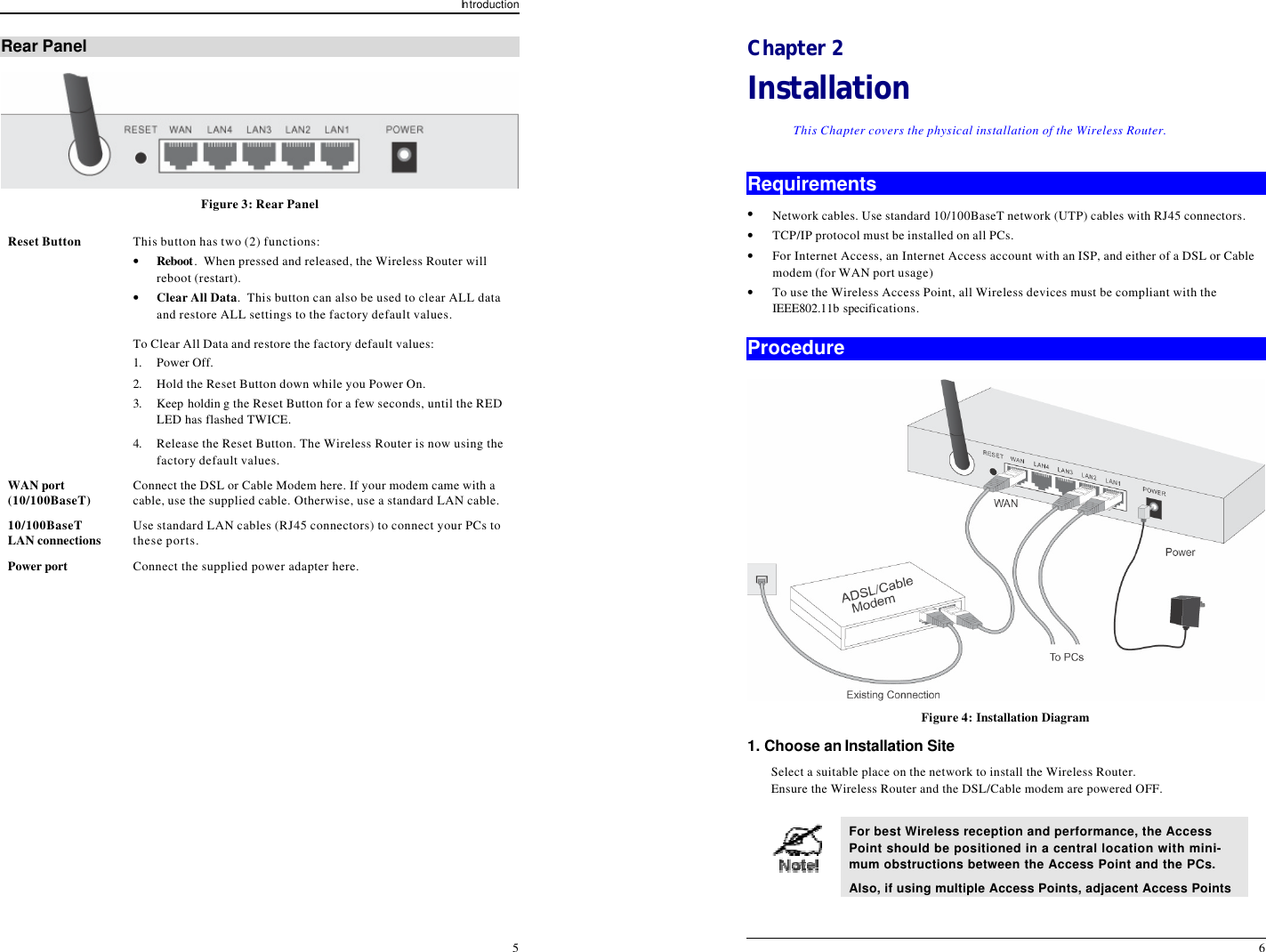 In troduction 5 Rear Panel  Figure 3: Rear Panel Reset Button This button has two (2) functions: • Reboot.  When pressed and released, the Wireless Router will reboot (restart). • Clear All Data.  This button can also be used to clear ALL data and restore ALL settings to the factory default values. To Clear All Data and restore the factory default values: 1. Power Off. 2. Hold the Reset Button down while you Power On. 3. Keep holdin g the Reset Button for a few seconds, until the RED LED has flashed TWICE. 4. Release the Reset Button. The Wireless Router is now using the factory default values. WAN port (10/100BaseT) Connect the DSL or Cable Modem here. If your modem came with a cable, use the supplied cable. Otherwise, use a standard LAN cable. 10/100BaseT LAN connections  Use standard LAN cables (RJ45 connectors) to connect your PCs to these ports. Power port Connect the supplied power adapter here.    6 Chapter 2 Installation This Chapter covers the physical installation of the Wireless Router. Requirements • Network cables. Use standard 10/100BaseT network (UTP) cables with RJ45 connectors. • TCP/IP protocol must be installed on all PCs. • For Internet Access, an Internet Access account with an ISP, and either of a DSL or Cable modem (for WAN port usage) • To use the Wireless Access Point, all Wireless devices must be compliant with the IEEE802.11b specifications. Procedure  Figure 4: Installation Diagram 1. Choose an Installation Site Select a suitable place on the network to install the Wireless Router.  Ensure the Wireless Router and the DSL/Cable modem are powered OFF.   For best Wireless reception and performance, the Access Point should be positioned in a central location with mini-mum obstructions between the Access Point and the PCs. Also, if using multiple Access Points, adjacent Access Points 