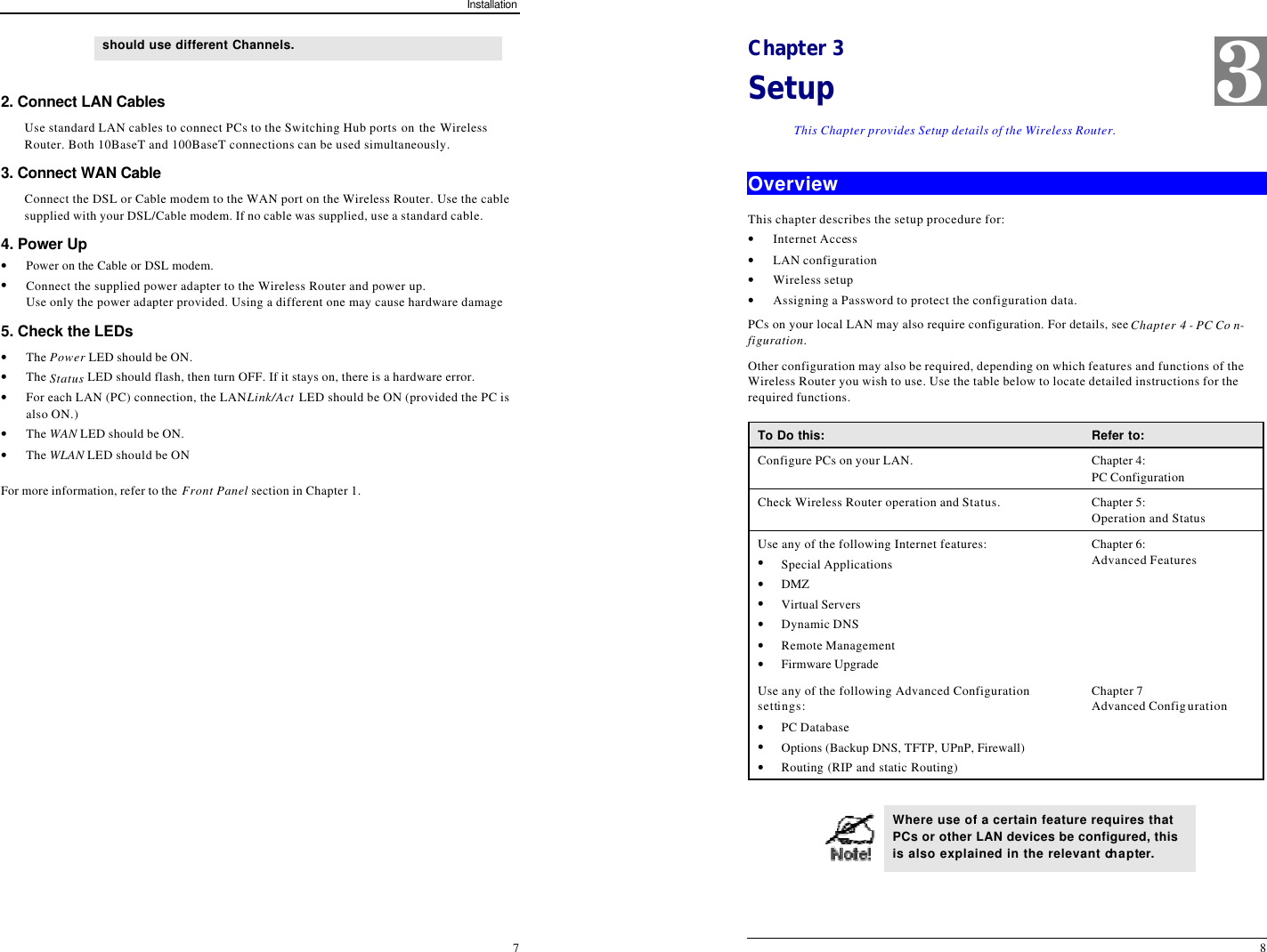 Installation 7 should use different Channels.   2. Connect LAN Cables Use standard LAN cables to connect PCs to the Switching Hub ports on the Wireless Router. Both 10BaseT and 100BaseT connections can be used simultaneously. 3. Connect WAN Cable Connect the DSL or Cable modem to the WAN port on the Wireless Router. Use the cable supplied with your DSL/Cable modem. If no cable was supplied, use a standard cable. 4. Power Up • Power on the Cable or DSL modem. • Connect the supplied power adapter to the Wireless Router and power up.  Use only the power adapter provided. Using a different one may cause hardware damage 5. Check the LEDs • The Power LED should be ON. • The Status LED should flash, then turn OFF. If it stays on, there is a hardware error. • For each LAN (PC) connection, the LAN Link/Act LED should be ON (provided the PC is also ON.) • The WAN LED should be ON. • The WLAN LED should be ON For more information, refer to the Front Panel section in Chapter 1.   8 Chapter 3 Setup This Chapter provides Setup details of the Wireless Router. Overview This chapter describes the setup procedure for: • Internet Access • LAN configuration • Wireless setup • Assigning a Password to protect the configuration data. PCs on your local LAN may also require configuration. For details, see Chapter 4 - PC Co n-figuration.  Other configuration may also be required, depending on which features and functions of the Wireless Router you wish to use. Use the table below to locate detailed instructions for the required functions. To Do this: Refer to: Configure PCs on your LAN. Chapter 4: PC Configuration Check Wireless Router operation and Status. Chapter 5: Operation and Status Use any of the following Internet features: • Special Applications • DMZ • Virtual Servers • Dynamic DNS • Remote Management • Firmware Upgrade Chapter 6: Advanced Features Use any of the following Advanced Configuration settings: • PC Database • Options (Backup DNS, TFTP, UPnP, Firewall) • Routing (RIP and static Routing) Chapter 7 Advanced Configuration   Where use of a certain feature requires that PCs or other LAN devices be configured, this is also explained in the relevant chapter. 3 