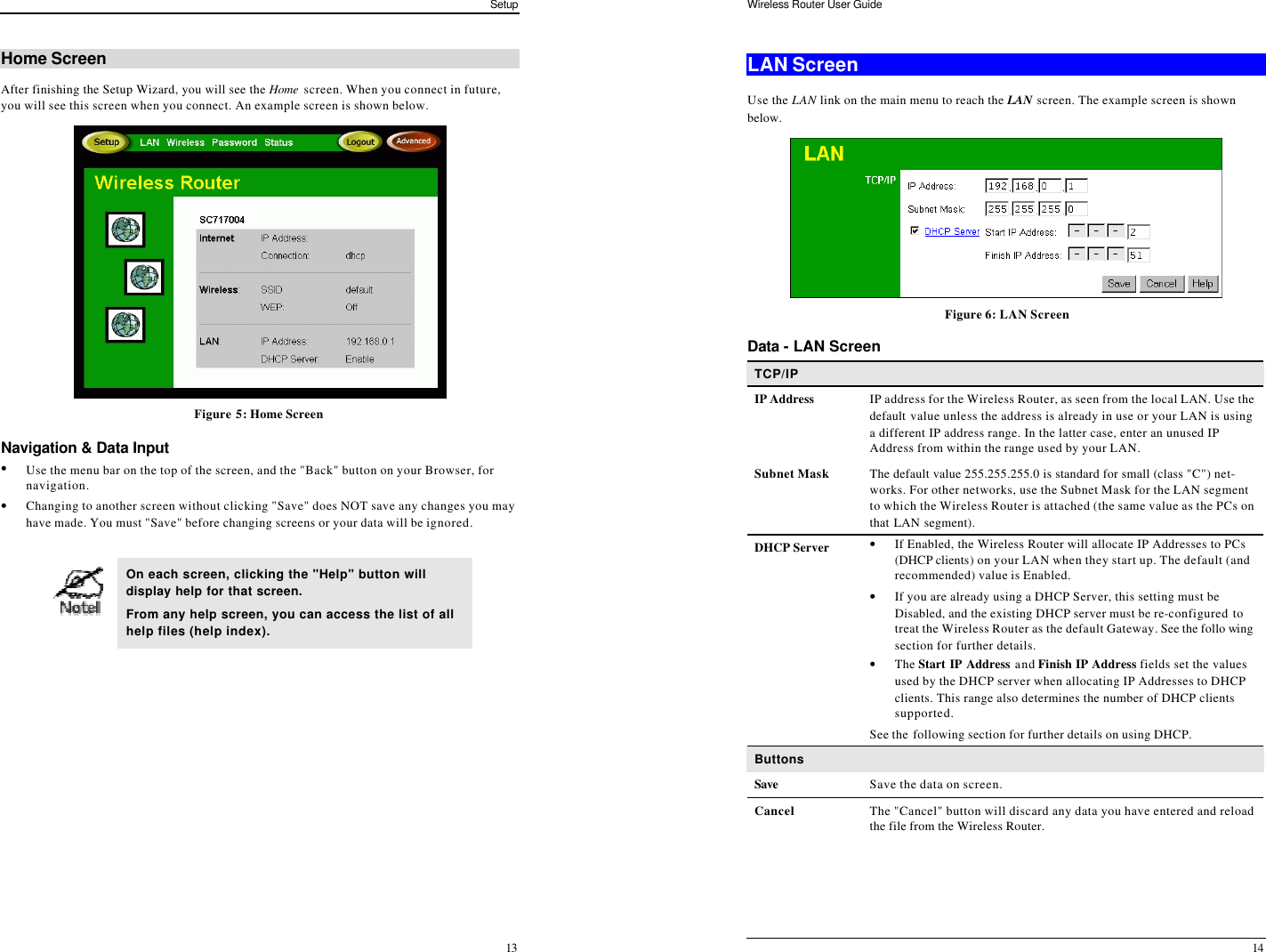 Setup 13 Home Screen After finishing the Setup Wizard, you will see the Home  screen. When you connect in future, you will see this screen when you connect. An example screen is shown below.  Figure 5: Home Screen Navigation &amp; Data Input • Use the menu bar on the top of the screen, and the &quot;Back&quot; button on your Browser, for navigation. • Changing to another screen without clicking &quot;Save&quot; does NOT save any changes you may have made. You must &quot;Save&quot; before changing screens or your data will be ignored.   On each screen, clicking the &quot;Help&quot; button will display help for that screen. From any help screen, you can access the list of all help files (help index).  Wireless Router User Guide 14 LAN Screen Use the LAN link on the main menu to reach the LAN screen. The example screen is shown below.  Figure 6: LAN Screen Data - LAN Screen TCP/IP IP Address IP address for the Wireless Router, as seen from the local LAN. Use the default value unless the address is already in use or your LAN is using a different IP address range. In the latter case, enter an unused IP Address from within the range used by your LAN. Subnet Mask The default value 255.255.255.0 is standard for small (class &quot;C&quot;) net-works. For other networks, use the Subnet Mask for the LAN segment to which the Wireless Router is attached (the same value as the PCs on that LAN segment). DHCP Server • If Enabled, the Wireless Router will allocate IP Addresses to PCs (DHCP clients) on your LAN when they start up. The default (and recommended) value is Enabled. • If you are already using a DHCP Server, this setting must be Disabled, and the existing DHCP server must be re-configured to treat the Wireless Router as the default Gateway. See the follo wing section for further details. • The Start IP Address and Finish IP Address fields set the values used by the DHCP server when allocating IP Addresses to DHCP clients. This range also determines the number of DHCP clients supported. See the following section for further details on using DHCP. Buttons Save Save the data on screen. Cancel The &quot;Cancel&quot; button will discard any data you have entered and reload the file from the Wireless Router.   