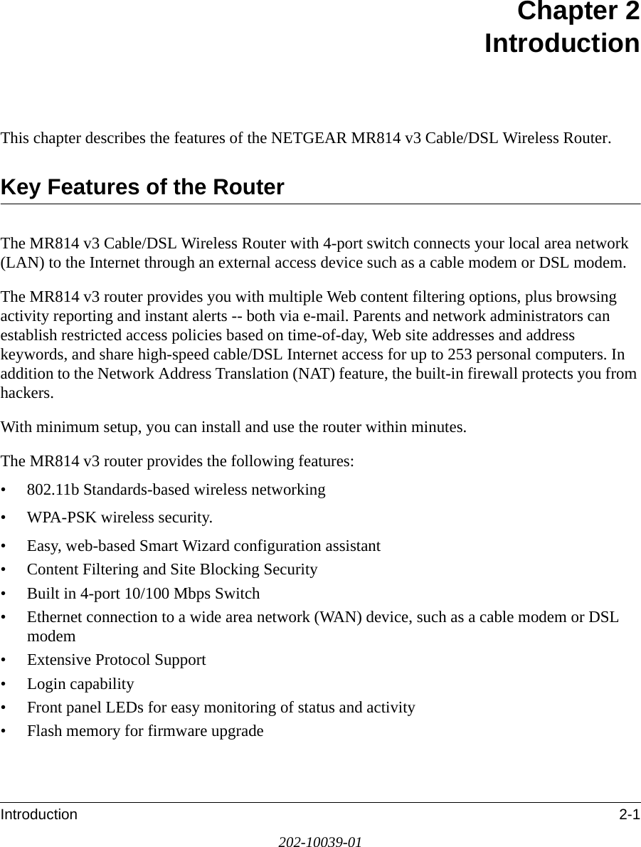Introduction 2-1202-10039-01Chapter 2 IntroductionThis chapter describes the features of the NETGEAR MR814 v3 Cable/DSL Wireless Router.Key Features of the RouterThe MR814 v3 Cable/DSL Wireless Router with 4-port switch connects your local area network (LAN) to the Internet through an external access device such as a cable modem or DSL modem.The MR814 v3 router provides you with multiple Web content filtering options, plus browsing activity reporting and instant alerts -- both via e-mail. Parents and network administrators can establish restricted access policies based on time-of-day, Web site addresses and address keywords, and share high-speed cable/DSL Internet access for up to 253 personal computers. In addition to the Network Address Translation (NAT) feature, the built-in firewall protects you from hackers.With minimum setup, you can install and use the router within minutes.The MR814 v3 router provides the following features:• 802.11b Standards-based wireless networking• WPA-PSK wireless security.• Easy, web-based Smart Wizard configuration assistant• Content Filtering and Site Blocking Security• Built in 4-port 10/100 Mbps Switch• Ethernet connection to a wide area network (WAN) device, such as a cable modem or DSL modem• Extensive Protocol Support• Login capability• Front panel LEDs for easy monitoring of status and activity• Flash memory for firmware upgrade