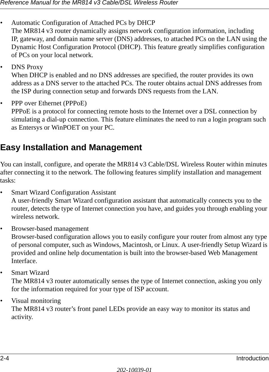 Reference Manual for the MR814 v3 Cable/DSL Wireless Router 2-4 Introduction202-10039-01• Automatic Configuration of Attached PCs by DHCP The MR814 v3 router dynamically assigns network configuration information, including IP, gateway, and domain name server (DNS) addresses, to attached PCs on the LAN using the Dynamic Host Configuration Protocol (DHCP). This feature greatly simplifies configuration of PCs on your local network.• DNS Proxy When DHCP is enabled and no DNS addresses are specified, the router provides its own address as a DNS server to the attached PCs. The router obtains actual DNS addresses from the ISP during connection setup and forwards DNS requests from the LAN.• PPP over Ethernet (PPPoE) PPPoE is a protocol for connecting remote hosts to the Internet over a DSL connection by simulating a dial-up connection. This feature eliminates the need to run a login program such as Entersys or WinPOET on your PC.Easy Installation and ManagementYou can install, configure, and operate the MR814 v3 Cable/DSL Wireless Router within minutes after connecting it to the network. The following features simplify installation and management tasks:• Smart Wizard Configuration Assistant A user-friendly Smart Wizard configuration assistant that automatically connects you to the router, detects the type of Internet connection you have, and guides you through enabling your wireless network.• Browser-based management Browser-based configuration allows you to easily configure your router from almost any type of personal computer, such as Windows, Macintosh, or Linux. A user-friendly Setup Wizard is provided and online help documentation is built into the browser-based Web Management Interface.• Smart Wizard The MR814 v3 router automatically senses the type of Internet connection, asking you only for the information required for your type of ISP account.• Visual monitoring The MR814 v3 router’s front panel LEDs provide an easy way to monitor its status and activity.