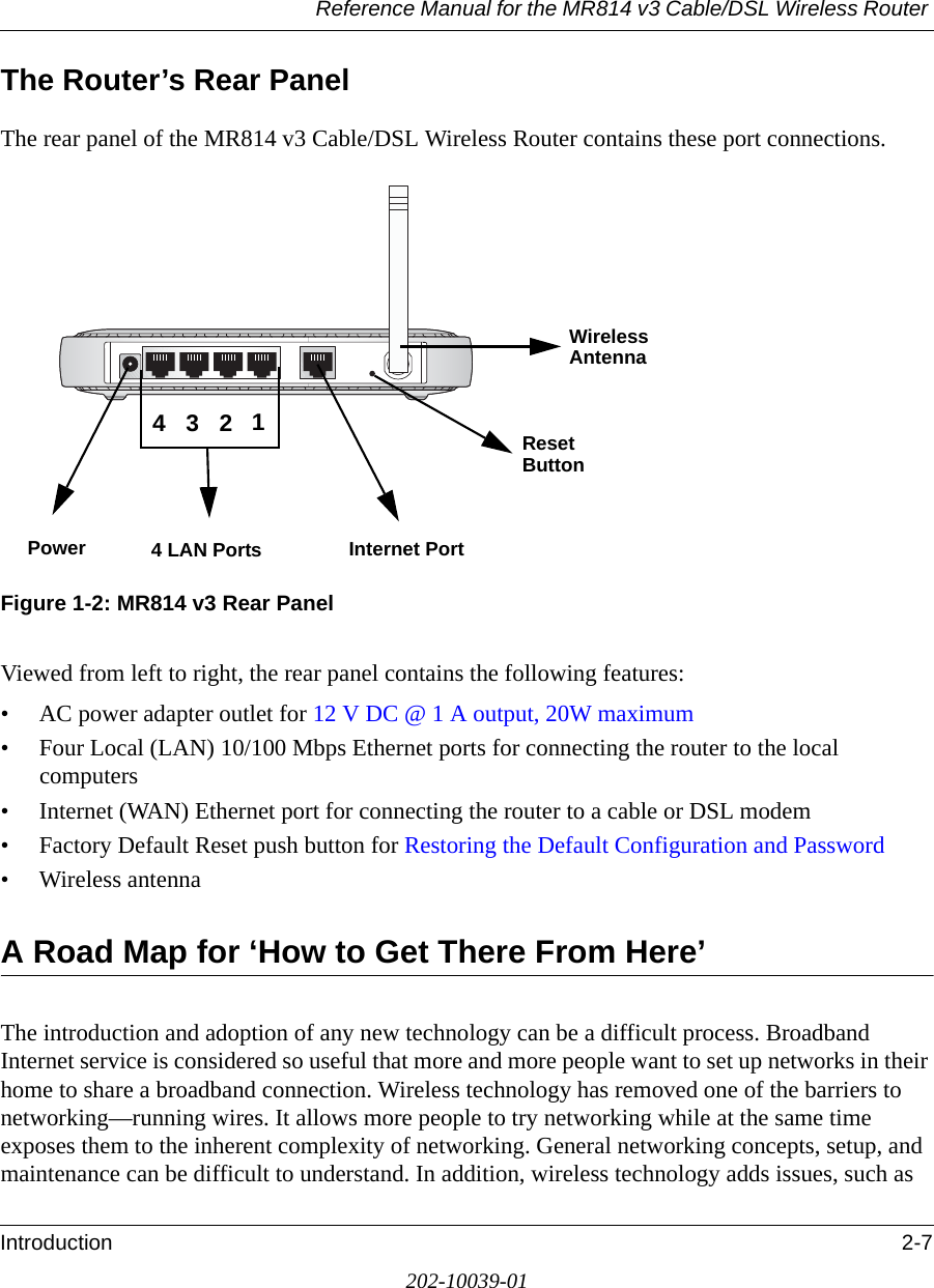 Reference Manual for the MR814 v3 Cable/DSL Wireless Router Introduction 2-7202-10039-01The Router’s Rear PanelThe rear panel of the MR814 v3 Cable/DSL Wireless Router contains these port connections.Figure 1-2: MR814 v3 Rear PanelViewed from left to right, the rear panel contains the following features:• AC power adapter outlet for 12 V DC @ 1 A output, 20W maximum• Four Local (LAN) 10/100 Mbps Ethernet ports for connecting the router to the local computers• Internet (WAN) Ethernet port for connecting the router to a cable or DSL modem• Factory Default Reset push button for Restoring the Default Configuration and Password• Wireless antennaA Road Map for ‘How to Get There From Here’The introduction and adoption of any new technology can be a difficult process. Broadband Internet service is considered so useful that more and more people want to set up networks in their home to share a broadband connection. Wireless technology has removed one of the barriers to networking—running wires. It allows more people to try networking while at the same time exposes them to the inherent complexity of networking. General networking concepts, setup, and maintenance can be difficult to understand. In addition, wireless technology adds issues, such as Power 4 LAN Ports Internet Port Reset Wireless 4321AntennaButton